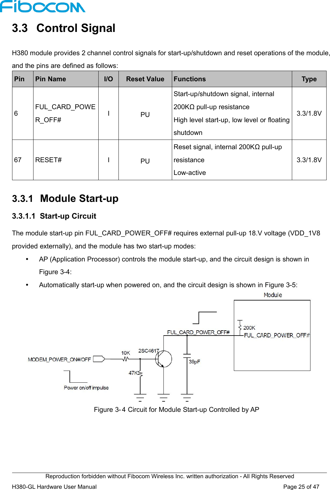 Reproduction forbidden without Fibocom Wireless Inc. written authorization - All Rights ReservedH380-GL Hardware User Manual Page25of473.3 Control SignalH380 module provides 2 channel control signals for start-up/shutdown and reset operations of the module,and the pins are defined as follows:PinPin NameI/OReset ValueFunctionsType6FUL_CARD_POWER_OFF#IPUStart-up/shutdown signal, internal200KΩ pull-up resistanceHigh level start-up, low level or floatingshutdown3.3/1.8V67RESET#IPUReset signal, internal 200KΩ pull-upresistanceLow-active3.3/1.8V3.3.1 Module Start-up3.3.1.1 Start-up CircuitThe module start-up pin FUL_CARD_POWER_OFF# requires external pull-up 18.V voltage (VDD_1V8provided externally), and the module has two start-up modes:AP (Application Processor) controls the module start-up, and the circuit design is shown inFigure 3-4:Automatically start-up when powered on, and the circuit design is shown in Figure 3-5:Figure 3- 4 Circuit for Module Start-up Controlled by AP