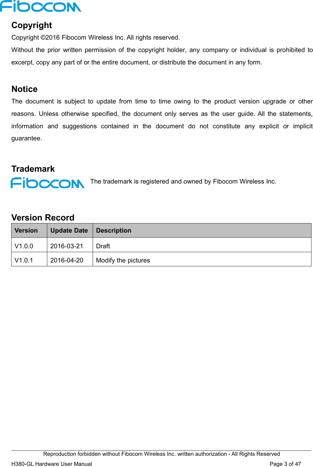Reproduction forbidden without Fibocom Wireless Inc. written authorization - All Rights ReservedH380-GL Hardware User Manual Page3of47CopyrightCopyright ©2016 Fibocom Wireless Inc. All rights reserved.Without the prior written permission of the copyright holder, any company or individual is prohibited toexcerpt, copy any part of or the entire document, or distribute the document in any form.NoticeThe document is subject to update from time to time owing to the product version upgrade or otherreasons. Unless otherwise specified, the document only serves as the user guide. All the statements,information and suggestions contained in the document do not constitute any explicit or implicitguarantee.TrademarkThe trademark is registered and owned by Fibocom Wireless Inc.Version RecordVersionUpdate DateDescriptionV1.0.02016-03-21DraftV1.0.12016-04-20Modify the pictures