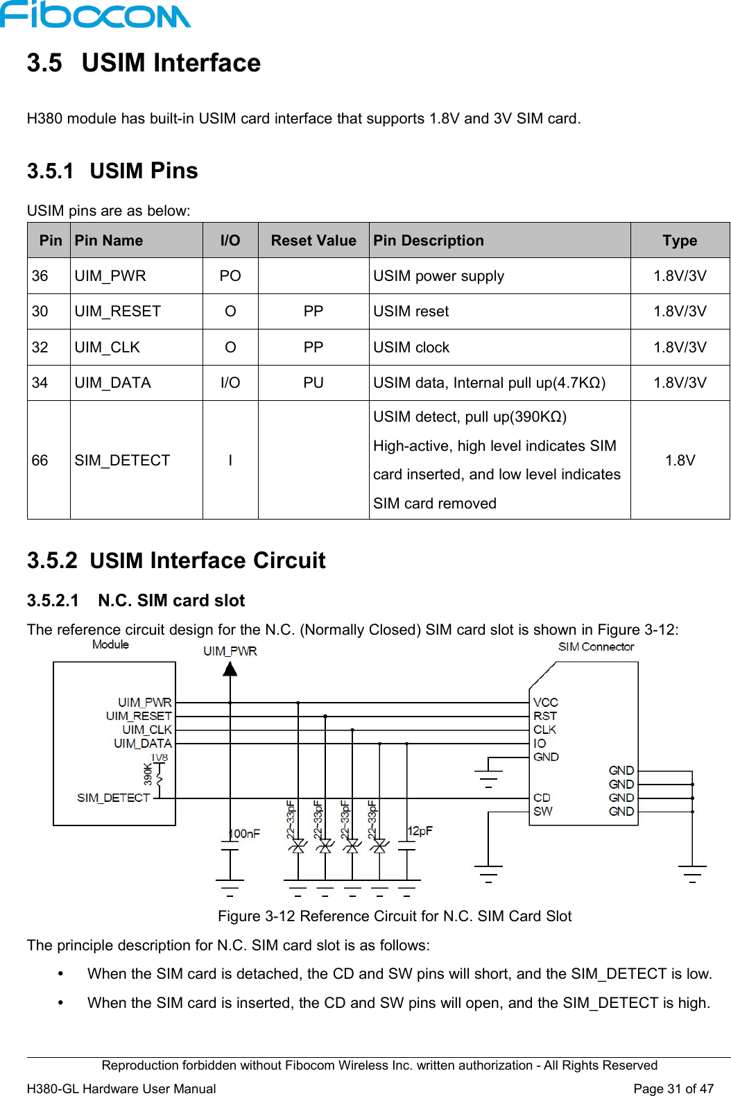 Reproduction forbidden without Fibocom Wireless Inc. written authorization - All Rights ReservedH380-GL Hardware User Manual Page31of473.5 USIM InterfaceH380 module has built-in USIM card interface that supports 1.8V and 3V SIM card.3.5.1 USIM PinsUSIM pins are as below:PinPin NameI/OReset ValuePin DescriptionType36UIM_PWRPOUSIM power supply1.8V/3V30UIM_RESETOPPUSIM reset1.8V/3V32UIM_CLKOPPUSIM clock1.8V/3V34UIM_DATAI/OPUUSIM data, Internal pull up(4.7KΩ)1.8V/3V66SIM_DETECTIUSIM detect, pull up(390KΩ)High-active, high level indicates SIMcard inserted, and low level indicatesSIM card removed1.8V3.5.2 USIM Interface Circuit3.5.2.1 N.C. SIM card slotThe reference circuit design for the N.C. (Normally Closed) SIM card slot is shown in Figure 3-12:Figure 3-12 Reference Circuit for N.C. SIM Card SlotThe principle description for N.C. SIM card slot is as follows:When the SIM card is detached, the CD and SW pins will short, and the SIM_DETECT is low.When the SIM card is inserted, the CD and SW pins will open, and the SIM_DETECT is high.