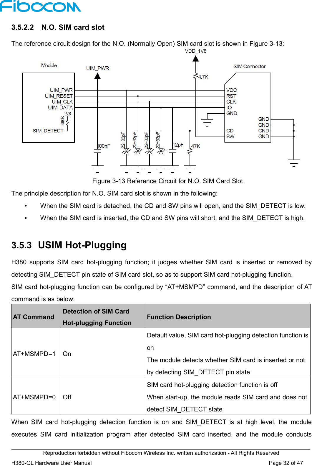 Reproduction forbidden without Fibocom Wireless Inc. written authorization - All Rights ReservedH380-GL Hardware User Manual Page32of473.5.2.2 N.O. SIM card slotThe reference circuit design for the N.O. (Normally Open) SIM card slot is shown in Figure 3-13:Figure 3-13 Reference Circuit for N.O. SIM Card SlotThe principle description for N.O. SIM card slot is shown in the following:When the SIM card is detached, the CD and SW pins will open, and the SIM_DETECT is low.When the SIM card is inserted, the CD and SW pins will short, and the SIM_DETECT is high.3.5.3 USIM Hot-PluggingH380 supports SIM card hot-plugging function; it judges whether SIM card is inserted or removed bydetecting SIM_DETECT pin state of SIM card slot, so as to support SIM card hot-plugging function.SIM card hot-plugging function can be configured by “AT+MSMPD” command, and the description of ATcommand is as below:AT CommandDetection of SIM CardHot-plugging FunctionFunction DescriptionAT+MSMPD=1OnDefault value, SIM card hot-plugging detection function isonThe module detects whether SIM card is inserted or notby detecting SIM_DETECT pin stateAT+MSMPD=0OffSIM card hot-plugging detection function is offWhen start-up, the module reads SIM card and does notdetect SIM_DETECT stateWhen SIM card hot-plugging detection function is on and SIM_DETECT is at high level, the moduleexecutes SIM card initialization program after detected SIM card inserted, and the module conducts