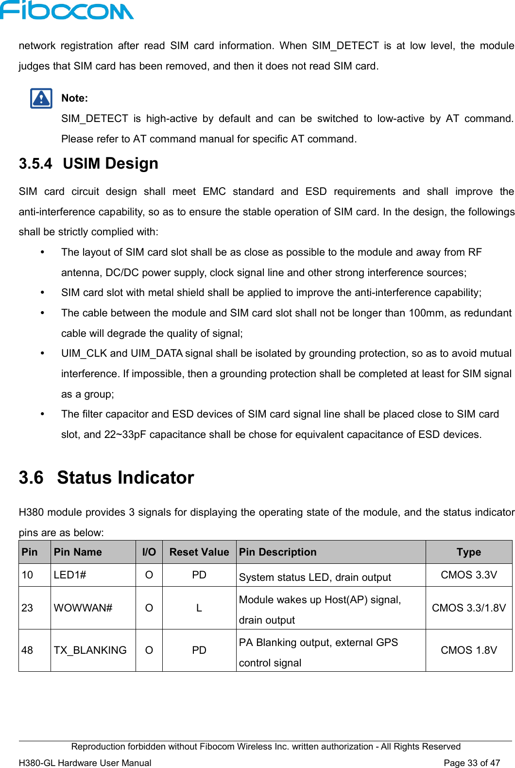 Reproduction forbidden without Fibocom Wireless Inc. written authorization - All Rights ReservedH380-GL Hardware User Manual Page33of47network registration after read SIM card information. When SIM_DETECT is at low level, the modulejudges that SIM card has been removed, and then it does not read SIM card.Note:SIM_DETECT is high-active by default and can be switched to low-active by AT command.Please refer to AT command manual for specific AT command.3.5.4 USIM DesignSIM card circuit design shall meet EMC standard and ESD requirements and shall improve theanti-interference capability, so as to ensure the stable operation of SIM card. In the design, the followingsshall be strictly complied with:The layout of SIM card slot shall be as close as possible to the module and away from RFantenna, DC/DC power supply, clock signal line and other strong interference sources;SIM card slot with metal shield shall be applied to improve the anti-interference capability;The cable between the module and SIM card slot shall not be longer than 100mm, as redundantcable will degrade the quality of signal;UIM_CLK and UIM_DATA signal shall be isolated by grounding protection, so as to avoid mutualinterference. If impossible, then a grounding protection shall be completed at least for SIM signalas a group;The filter capacitor and ESD devices of SIM card signal line shall be placed close to SIM cardslot, and 22~33pF capacitance shall be chose for equivalent capacitance of ESD devices.3.6 Status IndicatorH380 module provides 3 signals for displaying the operating state of the module, and the status indicatorpins are as below:PinPin NameI/OReset ValuePin DescriptionType10LED1#OPDSystem status LED, drain outputCMOS 3.3V23WOWWAN#OLModule wakes up Host(AP) signal,drain outputCMOS 3.3/1.8V48TX_BLANKINGOPDPA Blanking output, external GPScontrol signalCMOS 1.8V