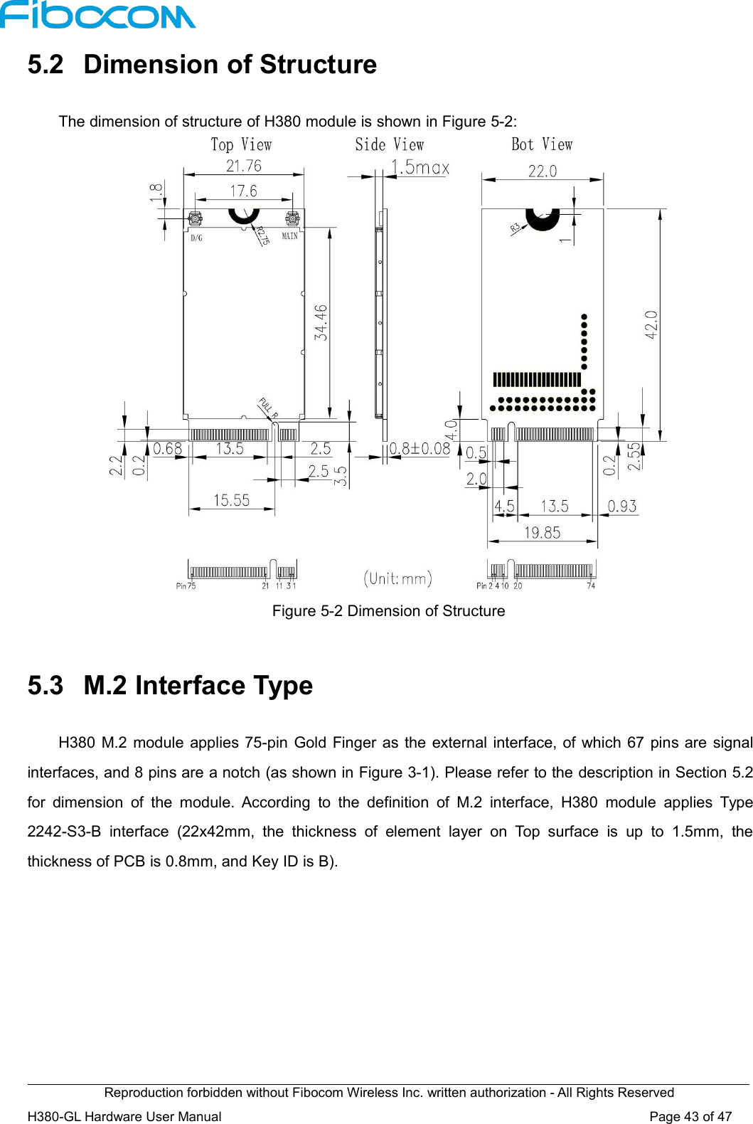 Reproduction forbidden without Fibocom Wireless Inc. written authorization - All Rights ReservedH380-GL Hardware User Manual Page43of475.2 Dimension of StructureThe dimension of structure of H380 module is shown in Figure 5-2:Figure 5-2 Dimension of Structure5.3 M.2 Interface TypeH380 M.2 module applies 75-pin Gold Finger as the external interface, of which 67 pins are signalinterfaces, and 8 pins are a notch (as shown in Figure 3-1). Please refer to the description in Section 5.2for dimension of the module. According to the definition of M.2 interface, H380 module applies Type2242-S3-B interface (22x42mm, the thickness of element layer on Top surface is up to 1.5mm, thethickness of PCB is 0.8mm, and Key ID is B).