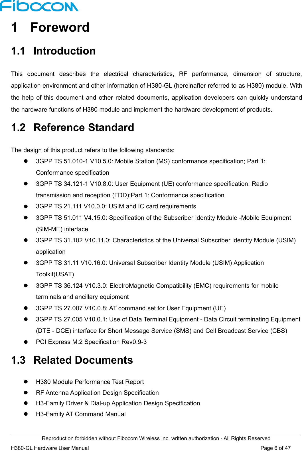 Reproduction forbidden without Fibocom Wireless Inc. written authorization - All Rights ReservedH380-GL Hardware User Manual Page6of471 Foreword1.1 IntroductionThis document describes the electrical characteristics, RF performance, dimension of structure,application environment and other information of H380-GL (hereinafter referred to as H380) module. Withthe help of this document and other related documents, application developers can quickly understandthe hardware functions of H380 module and implement the hardware development of products.1.2 Reference StandardThe design of this product refers to the following standards:3GPP TS 51.010-1 V10.5.0: Mobile Station (MS) conformance specification; Part 1:Conformance specification3GPP TS 34.121-1 V10.8.0: User Equipment (UE) conformance specification; Radiotransmission and reception (FDD);Part 1: Conformance specification3GPP TS 21.111 V10.0.0: USIM and IC card requirements3GPP TS 51.011 V4.15.0: Specification of the Subscriber Identity Module -Mobile Equipment(SIM-ME) interface3GPP TS 31.102 V10.11.0: Characteristics of the Universal Subscriber Identity Module (USIM)application3GPP TS 31.11 V10.16.0: Universal Subscriber Identity Module (USIM) ApplicationToolkit(USAT)3GPP TS 36.124 V10.3.0: ElectroMagnetic Compatibility (EMC) requirements for mobileterminals and ancillary equipment3GPP TS 27.007 V10.0.8: AT command set for User Equipment (UE)3GPP TS 27.005 V10.0.1: Use of Data Terminal Equipment - Data Circuit terminating Equipment(DTE - DCE) interface for Short Message Service (SMS) and Cell Broadcast Service (CBS)PCI Express M.2 Specification Rev0.9-31.3 Related DocumentsH380 Module Performance Test ReportRF Antenna Application Design SpecificationH3-Family Driver &amp; Dial-up Application Design SpecificationH3-Family AT Command Manual