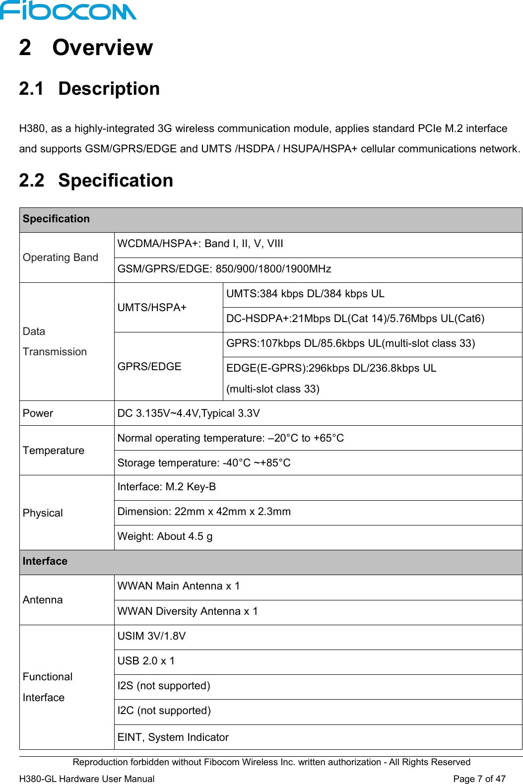Reproduction forbidden without Fibocom Wireless Inc. written authorization - All Rights ReservedH380-GL Hardware User Manual Page7of472 Overview2.1 DescriptionH380, as a highly-integrated 3G wireless communication module, applies standard PCIe M.2 interfaceand supports GSM/GPRS/EDGE and UMTS /HSDPA / HSUPA/HSPA+ cellular communications network.2.2 SpecificationSpecificationOperating BandWCDMA/HSPA+: Band I, II, V, VIIIGSM/GPRS/EDGE: 850/900/1800/1900MHzDataTransmissionUMTS/HSPA+UMTS:384 kbps DL/384 kbps ULDC-HSDPA+:21Mbps DL(Cat 14)/5.76Mbps UL(Cat6)GPRS/EDGEGPRS:107kbps DL/85.6kbps UL(multi-slot class 33)EDGE(E-GPRS):296kbps DL/236.8kbps UL(multi-slot class 33)PowerDC 3.135V~4.4V,Typical 3.3VTemperatureNormal operating temperature: –20°C to +65°CStorage temperature: -40°C ~+85°CPhysicalInterface: M.2 Key-BDimension: 22mm x 42mm x 2.3mmWeight: About 4.5 gInterfaceAntennaWWAN Main Antenna x 1WWAN Diversity Antenna x 1FunctionalInterfaceUSIM 3V/1.8VUSB 2.0 x 1I2S (not supported)I2C (not supported)EINT, System Indicator