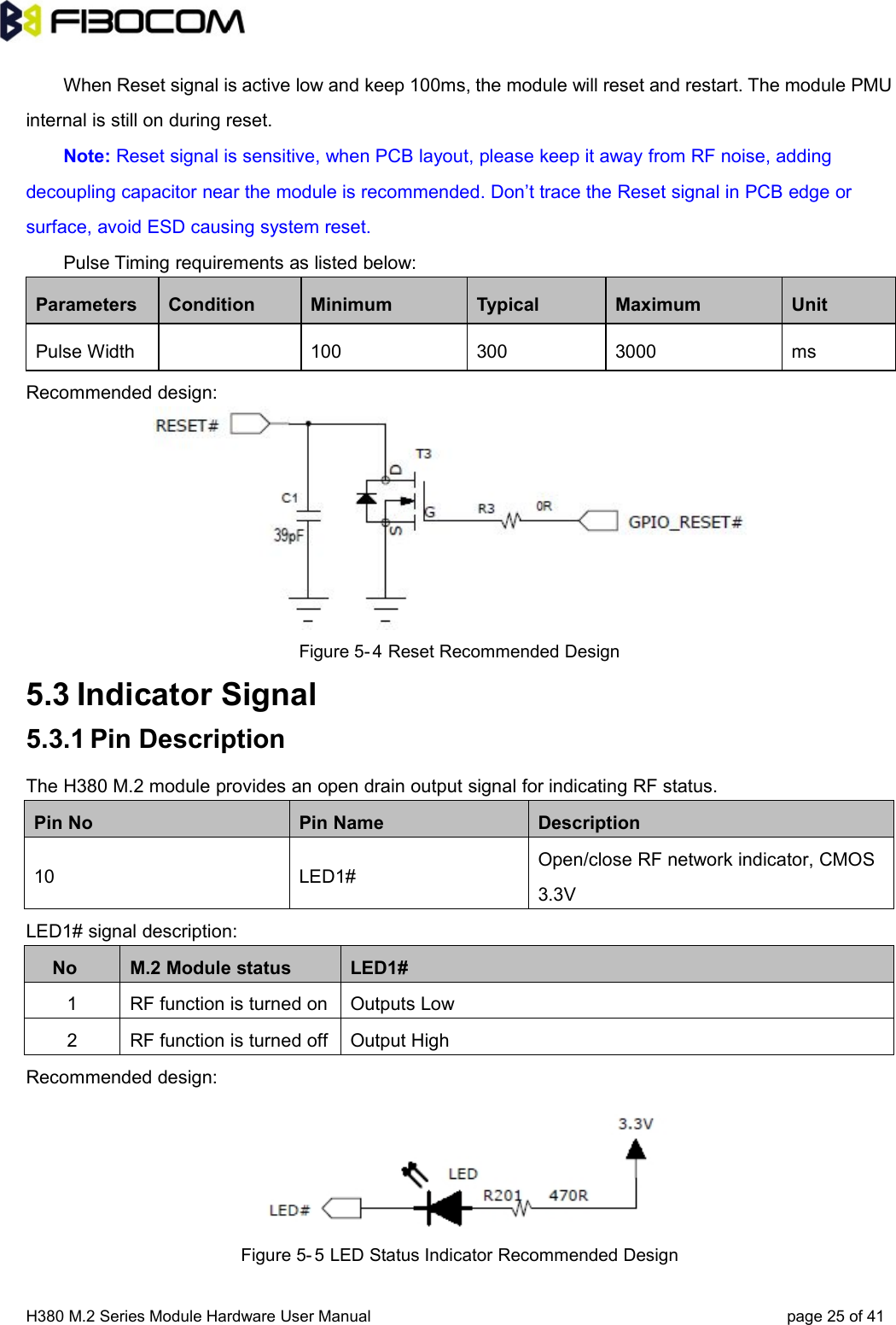 H380 M.2 Series Module Hardware User Manual page 25 of 41When Reset signal is active low and keep 100ms, the module will reset and restart. The module PMUinternal is still on during reset.Note: Reset signal is sensitive, when PCB layout, please keep it away from RF noise, addingdecoupling capacitor near the module is recommended. Don’t trace the Reset signal in PCB edge orsurface, avoid ESD causing system reset.Pulse Timing requirements as listed below:Parameters Condition Minimum Typical Maximum UnitPulse Width 100 300 3000 msRecommended design:Figure 5- 4 Reset Recommended Design5.3 Indicator Signal5.3.1 Pin DescriptionThe H380 M.2 module provides an open drain output signal for indicating RF status.Pin No Pin Name Description10 LED1#Open/close RF network indicator, CMOS3.3VLED1# signal description:No M.2 Module status LED1#1 RF function is turned on Outputs Low2 RF function is turned off Output HighRecommended design:Figure 5- 5 LED Status Indicator Recommended Design