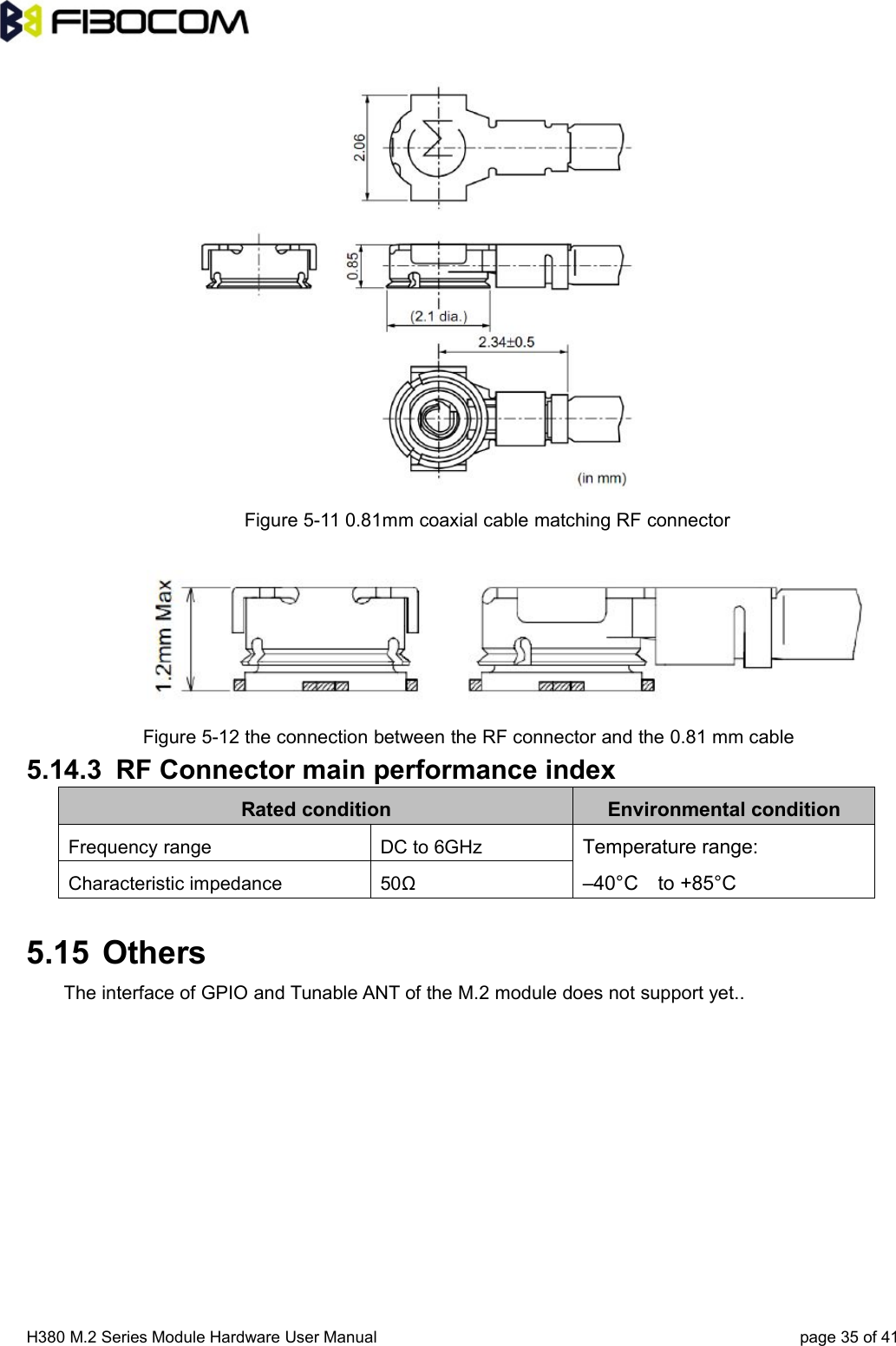 H380 M.2 Series Module Hardware User Manual page 35 of 41Figure 5-11 0.81mm coaxial cable matching RF connectorFigure 5-12 the connection between the RF connector and the 0.81 mm cable5.14.3 RF Connector main performance indexRated condition Environmental conditionFrequency range DC to 6GHzTemperature range:–40°C to +85°CCharacteristic impedance 50Ω5.15 OthersThe interface of GPIO and Tunable ANT of the M.2 module does not support yet..