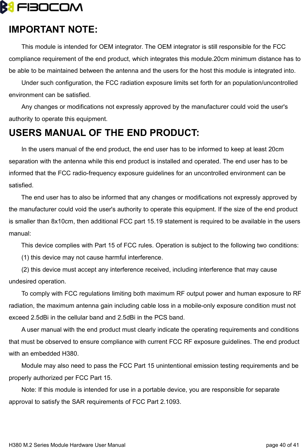 H380 M.2 Series Module Hardware User Manual page 40 of 41IMPORTANT NOTE:This module is intended for OEM integrator. The OEM integrator is still responsible for the FCCcompliance requirement of the end product, which integrates this module.20cm minimum distance has tobe able to be maintained between the antenna and the users for the host this module is integrated into.Under such configuration, the FCC radiation exposure limits set forth for an population/uncontrolledenvironment can be satisfied.Any changes or modifications not expressly approved by the manufacturer could void the user&apos;sauthority to operate this equipment.USERS MANUAL OF THE END PRODUCT:In the users manual of the end product, the end user has to be informed to keep at least 20cmseparation with the antenna while this end product is installed and operated. The end user has to beinformed that the FCC radio-frequency exposure guidelines for an uncontrolled environment can besatisfied.The end user has to also be informed that any changes or modifications not expressly approved bythe manufacturer could void the user&apos;s authority to operate this equipment. If the size of the end productis smaller than 8x10cm, then additional FCC part 15.19 statement is required to be available in the usersmanual:This device complies with Part 15 of FCC rules. Operation is subject to the following two conditions:(1) this device may not cause harmful interference.(2) this device must accept any interference received, including interference that may causeundesired operation.To comply with FCC regulations limiting both maximum RF output power and human exposure to RFradiation, the maximum antenna gain including cable loss in a mobile-only exposure condition must notexceed 2.5dBi in the cellular band and 2.5dBi in the PCS band.A user manual with the end product must clearly indicate the operating requirements and conditionsthat must be observed to ensure compliance with current FCC RF exposure guidelines. The end productwith an embedded H380.Module may also need to pass the FCC Part 15 unintentional emission testing requirements and beproperly authorized per FCC Part 15.Note: If this module is intended for use in a portable device, you are responsible for separateapproval to satisfy the SAR requirements of FCC Part 2.1093.