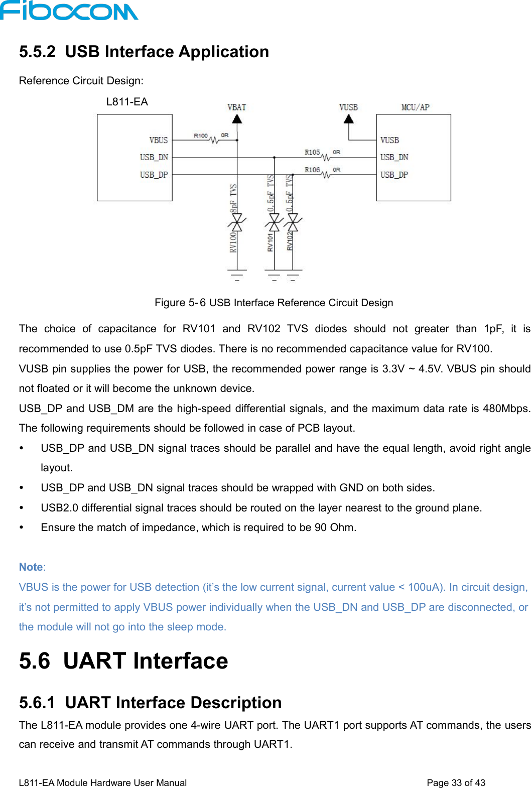L811-EA Module Hardware User Manual Page33of435.5.2 USB Interface ApplicationReference Circuit Design:Figure 5- 6 USB Interface Reference Circuit DesignThe choice of capacitance for RV101 and RV102 TVS diodes should not greater than 1pF, it isrecommended to use 0.5pF TVS diodes. There is no recommended capacitance value for RV100.VUSB pin supplies the power for USB, the recommended power range is 3.3V ~ 4.5V. VBUS pin shouldnot floated or it will become the unknown device.USB_DP and USB_DM are the high-speed differential signals, and the maximum data rate is 480Mbps.The following requirements should be followed in case of PCB layout.USB_DP and USB_DN signal traces should be parallel and have the equal length, avoid right anglelayout.USB_DP and USB_DN signal traces should be wrapped with GND on both sides.USB2.0 differential signal traces should be routed on the layer nearest to the ground plane.Ensure the match of impedance, which is required to be 90 Ohm.Note:VBUS is the power for USB detection (it’s the low current signal, current value &lt; 100uA). In circuit design,it’s not permitted to apply VBUS power individually when the USB_DN and USB_DP are disconnected, orthe module will not go into the sleep mode.5.6 UART Interface5.6.1 UART Interface DescriptionThe L811-EA module provides one 4-wire UART port. The UART1 port supports AT commands, the userscan receive and transmit AT commands through UART1.L811-EA