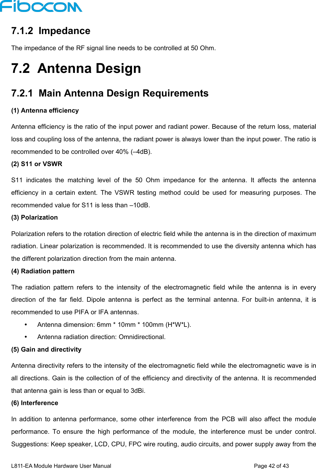 L811-EA Module Hardware User Manual Page42of437.1.2 ImpedanceThe impedance of the RF signal line needs to be controlled at 50 Ohm.7.2 Antenna Design7.2.1 Main Antenna Design Requirements(1) Antenna efficiencyAntenna efficiency is the ratio of the input power and radiant power. Because of the return loss, materialloss and coupling loss of the antenna, the radiant power is always lower than the input power. The ratio isrecommended to be controlled over 40% (–4dB).(2) S11 or VSWRS11 indicates the matching level of the 50 Ohm impedance for the antenna. It affects the antennaefficiency in a certain extent. The VSWR testing method could be used for measuring purposes. Therecommended value for S11 is less than –10dB.(3) PolarizationPolarization refers to the rotation direction of electric field while the antenna is in the direction of maximumradiation. Linear polarization is recommended. It is recommended to use the diversity antenna which hasthe different polarization direction from the main antenna.(4) Radiation patternThe radiation pattern refers to the intensity of the electromagnetic field while the antenna is in everydirection of the far field. Dipole antenna is perfect as the terminal antenna. For built-in antenna, it isrecommended to use PIFA or IFA antennas.Antenna dimension: 6mm * 10mm * 100mm (H*W*L).Antenna radiation direction: Omnidirectional.(5) Gain and directivityAntenna directivity refers to the intensity of the electromagnetic field while the electromagnetic wave is inall directions. Gain is the collection of of the efficiency and directivity of the antenna. It is recommendedthat antenna gain is less than or equal to 3dBi.(6) InterferenceIn addition to antenna performance, some other interference from the PCB will also affect the moduleperformance. To ensure the high performance of the module, the interference must be under control.Suggestions: Keep speaker, LCD, CPU, FPC wire routing, audio circuits, and power supply away from the