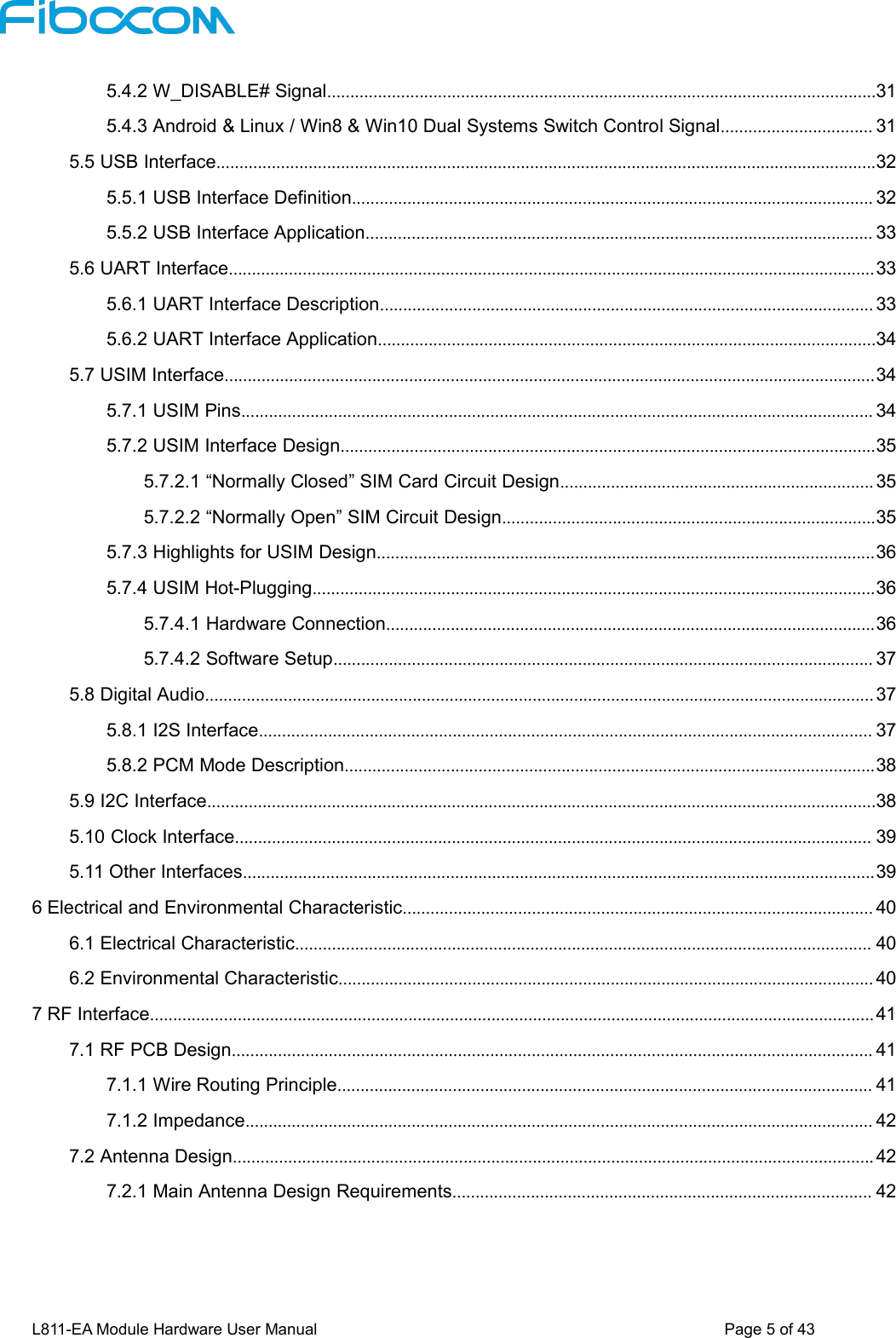 L811-EA Module Hardware User Manual Page5of435.4.2 W_DISABLE# Signal.......................................................................................................................315.4.3 Android &amp; Linux / Win8 &amp; Win10 Dual Systems Switch Control Signal................................. 315.5 USB Interface...............................................................................................................................................325.5.1 USB Interface Definition................................................................................................................. 325.5.2 USB Interface Application.............................................................................................................. 335.6 UART Interface............................................................................................................................................335.6.1 UART Interface Description........................................................................................................... 335.6.2 UART Interface Application............................................................................................................345.7 USIM Interface.............................................................................................................................................345.7.1 USIM Pins......................................................................................................................................... 345.7.2 USIM Interface Design....................................................................................................................355.7.2.1 “Normally Closed” SIM Card Circuit Design.................................................................... 355.7.2.2 “Normally Open” SIM Circuit Design.................................................................................355.7.3 Highlights for USIM Design............................................................................................................365.7.4 USIM Hot-Plugging..........................................................................................................................365.7.4.1 Hardware Connection..........................................................................................................365.7.4.2 Software Setup..................................................................................................................... 375.8 Digital Audio................................................................................................................................................. 375.8.1 I2S Interface..................................................................................................................................... 375.8.2 PCM Mode Description...................................................................................................................385.9 I2C Interface.................................................................................................................................................385.10 Clock Interface.......................................................................................................................................... 395.11 Other Interfaces.........................................................................................................................................396 Electrical and Environmental Characteristic...................................................................................................... 406.1 Electrical Characteristic............................................................................................................................. 406.2 Environmental Characteristic.................................................................................................................... 407 RF Interface............................................................................................................................................................. 417.1 RF PCB Design........................................................................................................................................... 417.1.1 Wire Routing Principle.................................................................................................................... 417.1.2 Impedance........................................................................................................................................ 427.2 Antenna Design........................................................................................................................................... 427.2.1 Main Antenna Design Requirements........................................................................................... 42