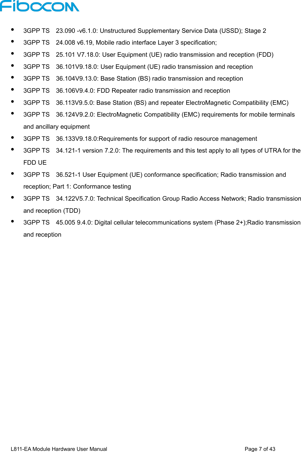 L811-EA Module Hardware User Manual Page7of433GPP TS 23.090 -v6.1.0: Unstructured Supplementary Service Data (USSD); Stage 23GPP TS 24.008 v6.19, Mobile radio interface Layer 3 specification;3GPP TS 25.101 V7.18.0: User Equipment (UE) radio transmission and reception (FDD)3GPP TS 36.101V9.18.0: User Equipment (UE) radio transmission and reception3GPP TS 36.104V9.13.0: Base Station (BS) radio transmission and reception3GPP TS 36.106V9.4.0: FDD Repeater radio transmission and reception3GPP TS 36.113V9.5.0: Base Station (BS) and repeater ElectroMagnetic Compatibility (EMC)3GPP TS 36.124V9.2.0: ElectroMagnetic Compatibility (EMC) requirements for mobile terminalsand ancillary equipment3GPP TS 36.133V9.18.0:Requirements for support of radio resource management3GPP TS 34.121-1 version 7.2.0: The requirements and this test apply to all types of UTRA for theFDD UE3GPP TS 36.521-1 User Equipment (UE) conformance specification; Radio transmission andreception; Part 1: Conformance testing3GPP TS 34.122V5.7.0: Technical Specification Group Radio Access Network; Radio transmissionand reception (TDD)3GPP TS 45.005 9.4.0: Digital cellular telecommunications system (Phase 2+);Radio transmissionand reception