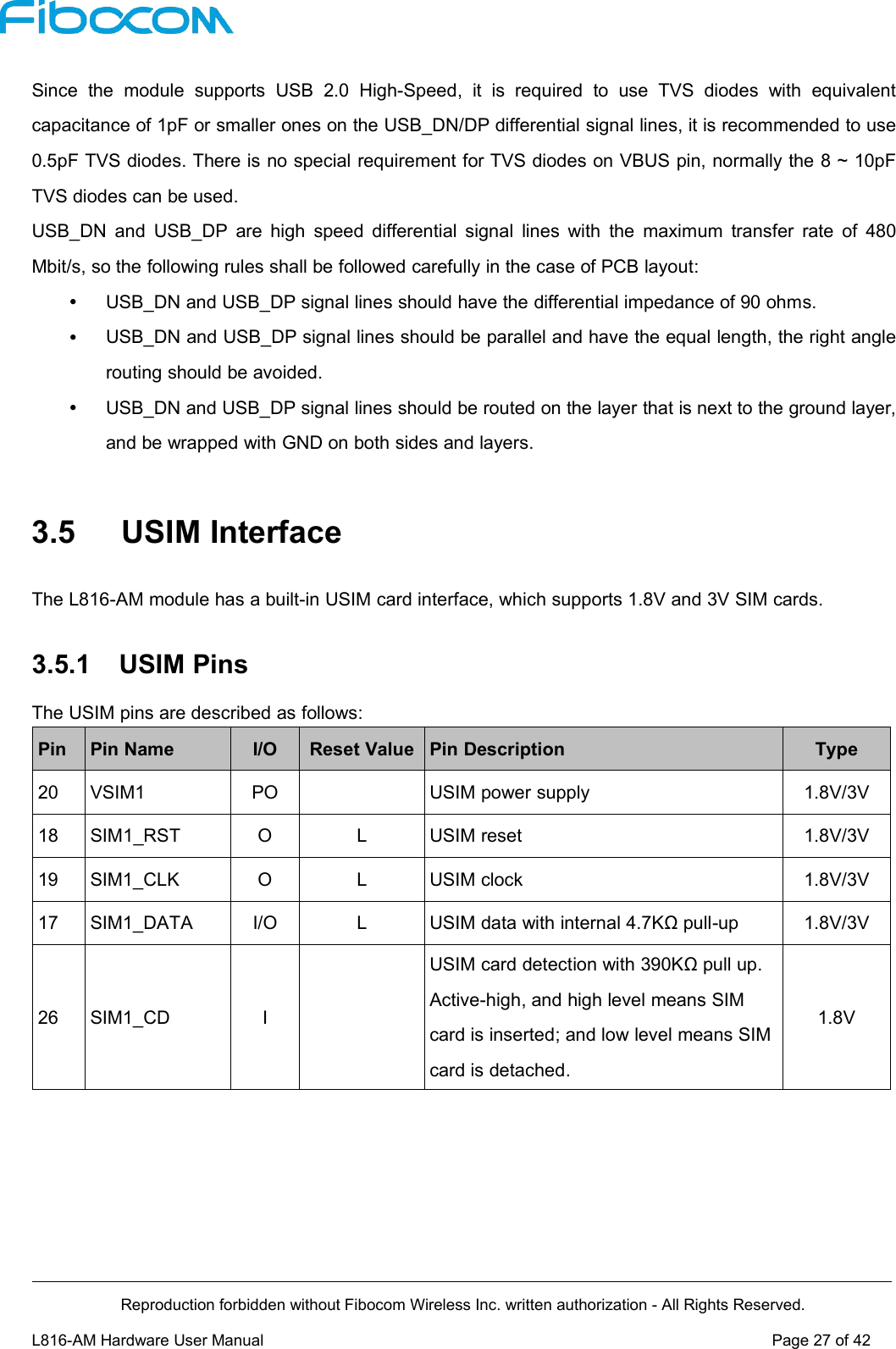 Reproduction forbidden without Fibocom Wireless Inc. written authorization - All Rights Reserved.L816-AM Hardware User Manual Page27of42Since the module supports USB 2.0 High-Speed, it is required to use TVS diodes with equivalentcapacitance of 1pF or smaller ones on the USB_DN/DP differential signal lines, it is recommended to use0.5pF TVS diodes. There is no special requirement for TVS diodes on VBUS pin, normally the 8 ~ 10pFTVS diodes can be used.USB_DN and USB_DP are high speed differential signal lines with the maximum transfer rate of 480Mbit/s, so the following rules shall be followed carefully in the case of PCB layout:USB_DN and USB_DP signal lines should have the differential impedance of 90 ohms.USB_DN and USB_DP signal lines should be parallel and have the equal length, the right anglerouting should be avoided.USB_DN and USB_DP signal lines should be routed on the layer that is next to the ground layer,and be wrapped with GND on both sides and layers.3.5 USIM InterfaceThe L816-AM module has a built-in USIM card interface, which supports 1.8V and 3V SIM cards.3.5.1 USIM PinsThe USIM pins are described as follows:PinPin NameI/OReset ValuePin DescriptionType20VSIM1POUSIM power supply1.8V/3V18SIM1_RSTOLUSIM reset1.8V/3V19SIM1_CLKOLUSIM clock1.8V/3V17SIM1_DATAI/OLUSIM data with internal 4.7KΩ pull-up1.8V/3V26SIM1_CDIUSIM card detection with 390KΩ pull up.Active-high, and high level means SIMcard is inserted; and low level means SIMcard is detached.1.8V
