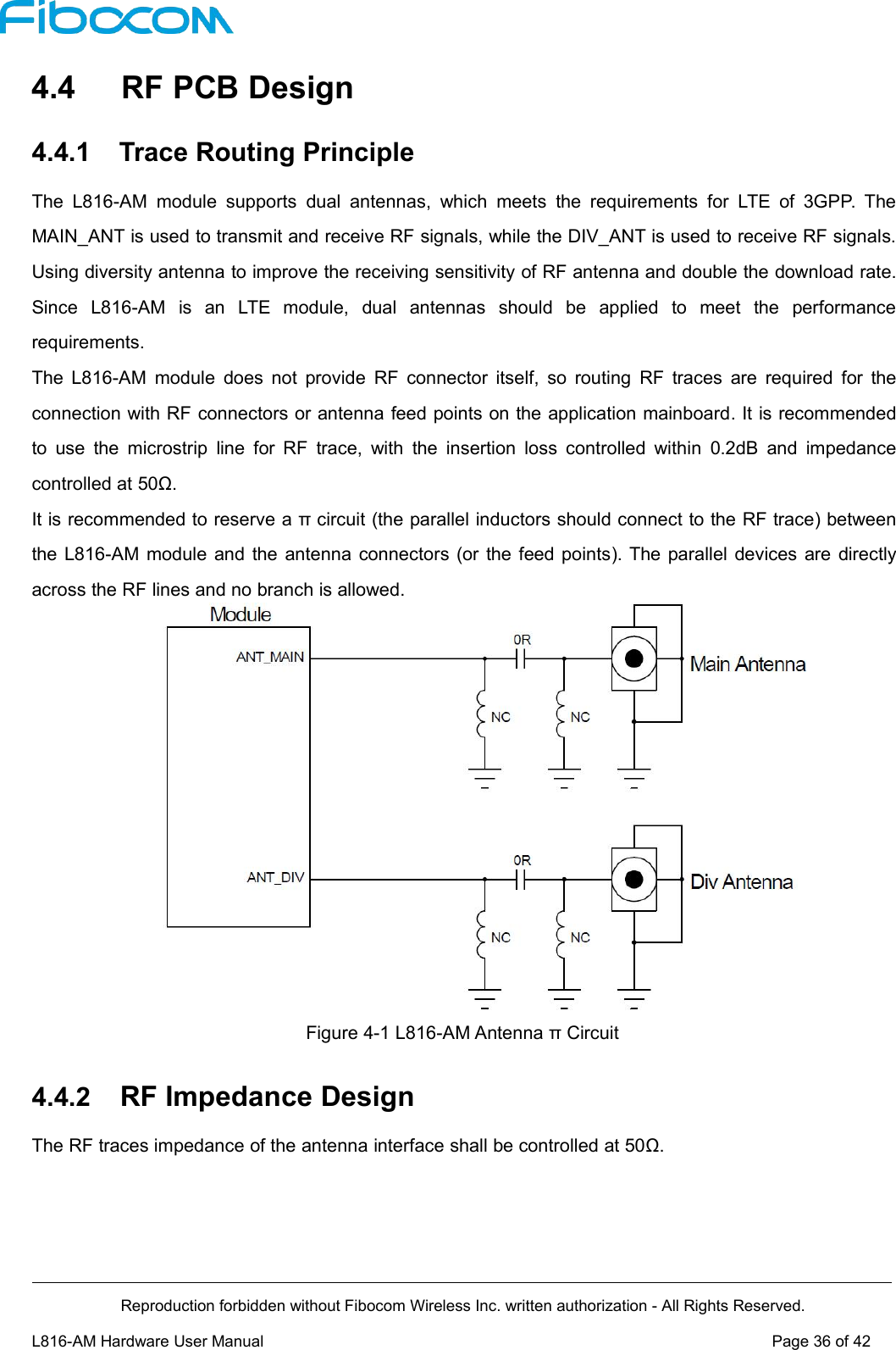 Reproduction forbidden without Fibocom Wireless Inc. written authorization - All Rights Reserved.L816-AM Hardware User Manual Page36of424.4 RF PCB Design4.4.1 Trace Routing PrincipleThe L816-AM module supports dual antennas, which meets the requirements for LTE of 3GPP. TheMAIN_ANT is used to transmit and receive RF signals, while the DIV_ANT is used to receive RF signals.Using diversity antenna to improve the receiving sensitivity of RF antenna and double the download rate.Since L816-AM is an LTE module, dual antennas should be applied to meet the performancerequirements.The L816-AM module does not provide RF connector itself, so routing RF traces are required for theconnection with RF connectors or antenna feed points on the application mainboard. It is recommendedto use the microstrip line for RF trace, with the insertion loss controlled within 0.2dB and impedancecontrolled at 50Ω.It is recommended to reserve a π circuit (the parallel inductors should connect to the RF trace) betweenthe L816-AM module and the antenna connectors (or the feed points). The parallel devices are directlyacross the RF lines and no branch is allowed.Figure 4-1 L816-AM Antenna π Circuit4.4.2 RF Impedance DesignThe RF traces impedance of the antenna interface shall be controlled at 50Ω.