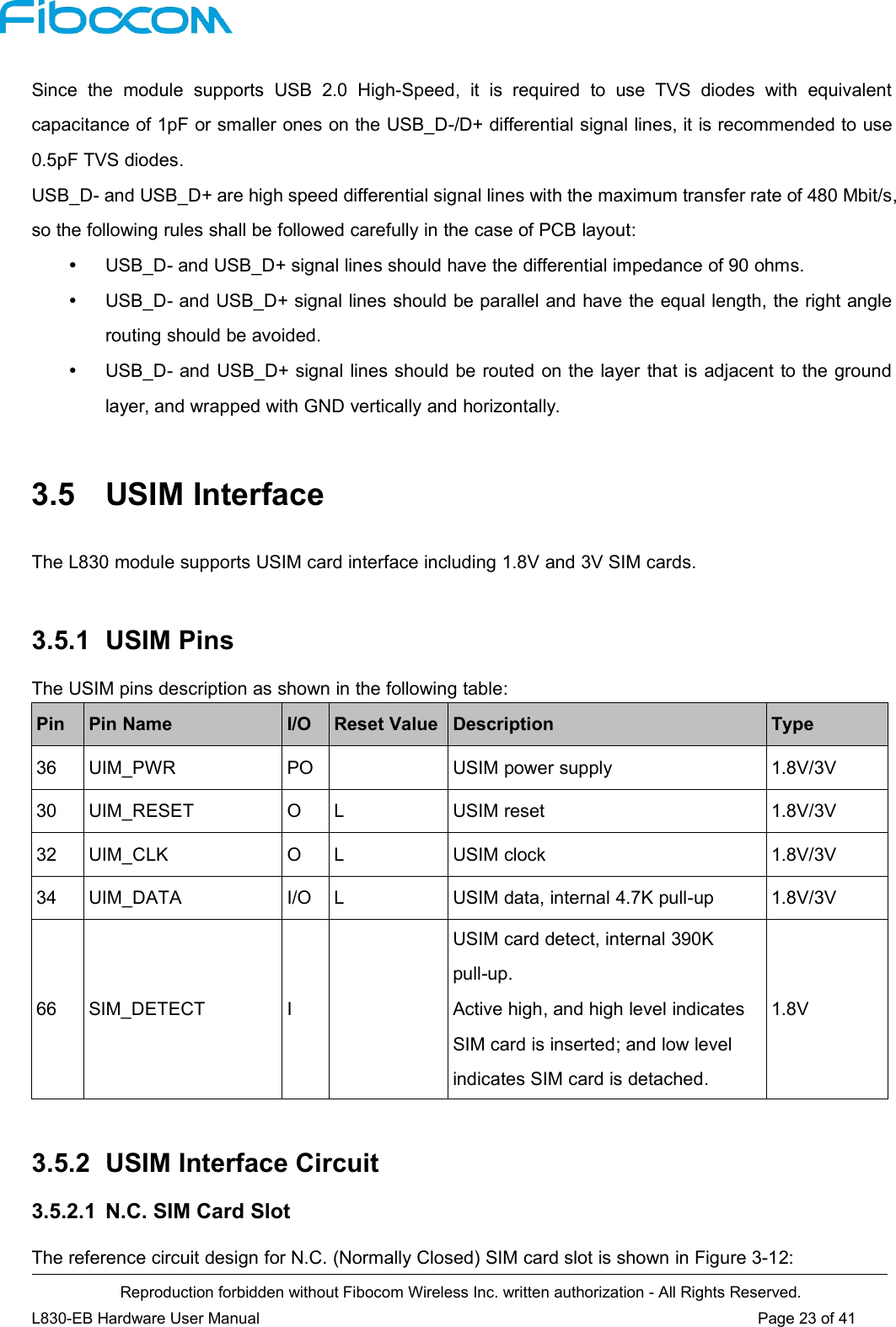 Reproduction forbidden without Fibocom Wireless Inc. written authorization - All Rights Reserved.L830-EB Hardware User Manual Page 23 of 41Since the module supports USB 2.0 High-Speed, it is required to use TVS diodes with equivalentcapacitance of 1pF or smaller ones on the USB_D-/D+ differential signal lines, it is recommended to use0.5pF TVS diodes.USB_D- and USB_D+ are high speed differential signal lines with the maximum transfer rate of 480 Mbit/s,so the following rules shall be followed carefully in the case of PCB layout:USB_D- and USB_D+ signal lines should have the differential impedance of 90 ohms.USB_D- and USB_D+ signal lines should be parallel and have the equal length, the right anglerouting should be avoided.USB_D- and USB_D+ signal lines should be routed on the layer that is adjacent to the groundlayer, and wrapped with GND vertically and horizontally.3.5 USIM InterfaceThe L830 module supports USIM card interface including 1.8V and 3V SIM cards.3.5.1 USIM PinsThe USIM pins description as shown in the following table:PinPin NameI/OReset ValueDescriptionType36UIM_PWRPOUSIM power supply1.8V/3V30UIM_RESETOLUSIM reset1.8V/3V32UIM_CLKOLUSIM clock1.8V/3V34UIM_DATAI/OLUSIM data, internal 4.7K pull-up1.8V/3V66SIM_DETECTIUSIM card detect, internal 390Kpull-up.Active high, and high level indicatesSIM card is inserted; and low levelindicates SIM card is detached.1.8V3.5.2 USIM Interface Circuit3.5.2.1 N.C. SIM Card SlotThe reference circuit design for N.C. (Normally Closed) SIM card slot is shown in Figure 3-12: