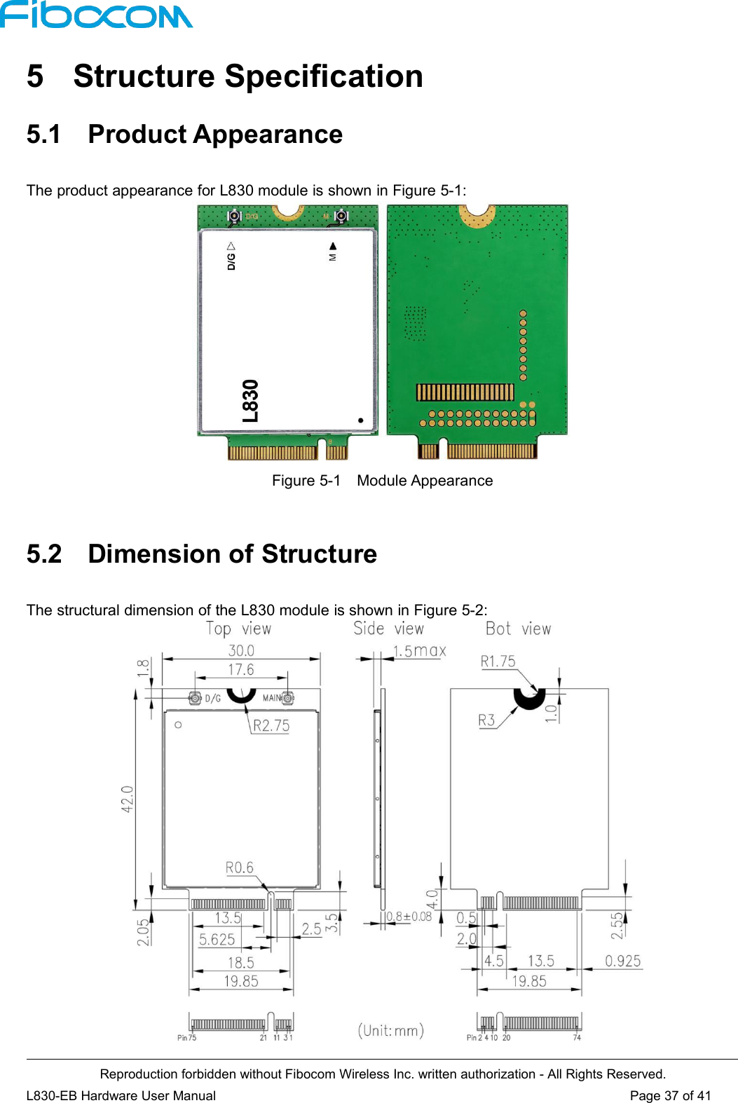 Reproduction forbidden without Fibocom Wireless Inc. written authorization - All Rights Reserved.L830-EB Hardware User Manual Page 37 of 415 Structure Specification5.1 Product AppearanceThe product appearance for L830 module is shown in Figure 5-1:Figure 5-1 Module Appearance5.2 Dimension of StructureThe structural dimension of the L830 module is shown in Figure 5-2: