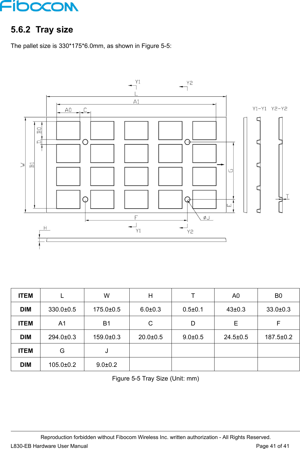 Reproduction forbidden without Fibocom Wireless Inc. written authorization - All Rights Reserved.L830-EB Hardware User Manual Page 41 of 415.6.2 Tray sizeThe pallet size is 330*175*6.0mm, as shown in Figure 5-5:ITEM L W H T A0 B0DIM 330.0±0.5 175.0±0.5 6.0±0.3 0.5±0.1 43±0.3 33.0±0.3ITEM A1 B1 C D E FDIM 294.0±0.3 159.0±0.3 20.0±0.5 9.0±0.5 24.5±0.5 187.5±0.2ITEM G JDIM 105.0±0.2 9.0±0.2Figure 5-5 Tray Size (Unit: mm)