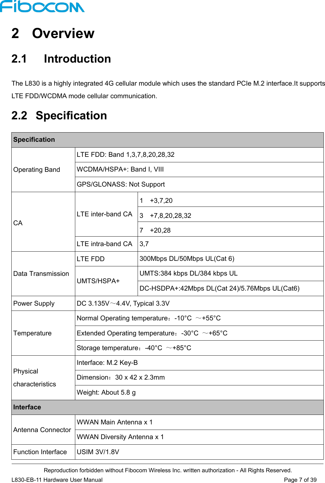 Reproduction forbidden without Fibocom Wireless Inc. written authorization - All Rights Reserved.L830-EB-11 Hardware User Manual Page 7 of 392 Overview2.1 IntroductionThe L830 is a highly integrated 4G cellular module which uses the standard PCIe M.2 interface.It supportsLTE FDD/WCDMA mode cellular communication.2.2 SpecificationSpecificationOperating BandLTE FDD: Band 1,3,7,8,20,28,32WCDMA/HSPA+: Band I, VIIIGPS/GLONASS: Not SupportCALTE inter-band CA1 +3,7,203 +7,8,20,28,327 +20,28LTE intra-band CA 3,7Data TransmissionLTE FDD 300Mbps DL/50Mbps UL(Cat 6)UMTS/HSPA+UMTS:384 kbps DL/384 kbps ULDC-HSDPA+:42Mbps DL(Cat 24)/5.76Mbps UL(Cat6)Power Supply DC 3.135V～4.4V, Typical 3.3VTemperatureNormal Operating temperature：-10°C ～+55°CExtended Operating temperature：-30°C ～+65°CStorage temperature：-40°C ～+85°CPhysicalcharacteristicsInterface: M.2 Key-BDimension：30 x 42 x 2.3mmWeight: About 5.8 gInterfaceAntenna ConnectorWWAN Main Antenna x 1WWAN Diversity Antenna x 1Function Interface USIM 3V/1.8V