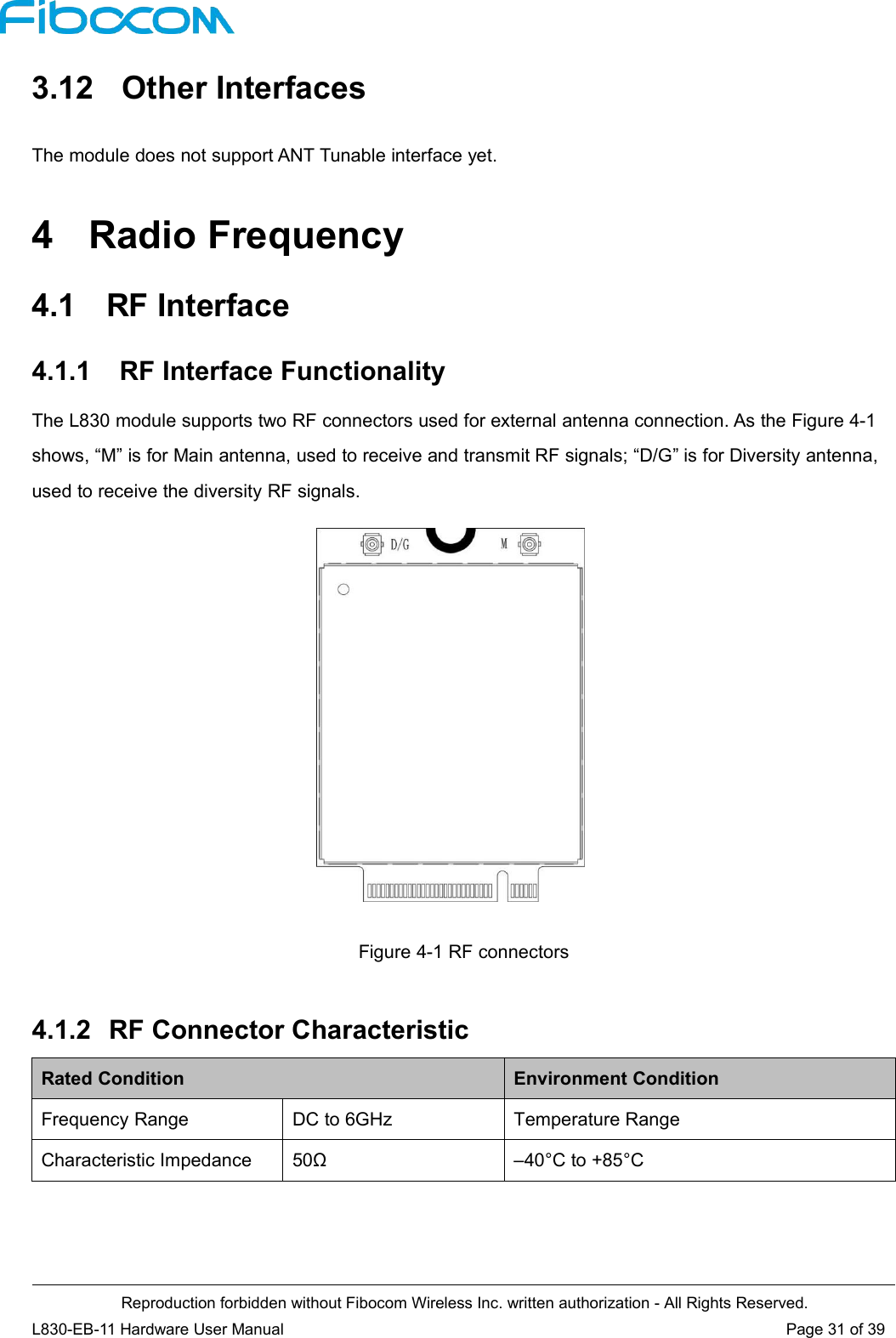 Reproduction forbidden without Fibocom Wireless Inc. written authorization - All Rights Reserved.L830-EB-11 Hardware User Manual Page 31 of 393.12 Other InterfacesThe module does not support ANT Tunable interface yet.4 Radio Frequency4.1 RF Interface4.1.1 RF Interface FunctionalityThe L830 module supports two RF connectors used for external antenna connection. As the Figure 4-1shows, “M” is for Main antenna, used to receive and transmit RF signals; “D/G” is for Diversity antenna,used to receive the diversity RF signals.Figure 4-1 RF connectors4.1.2 RF Connector CharacteristicRated ConditionEnvironment ConditionFrequency RangeDC to 6GHzTemperature RangeCharacteristic Impedance50Ω–40°C to +85°C