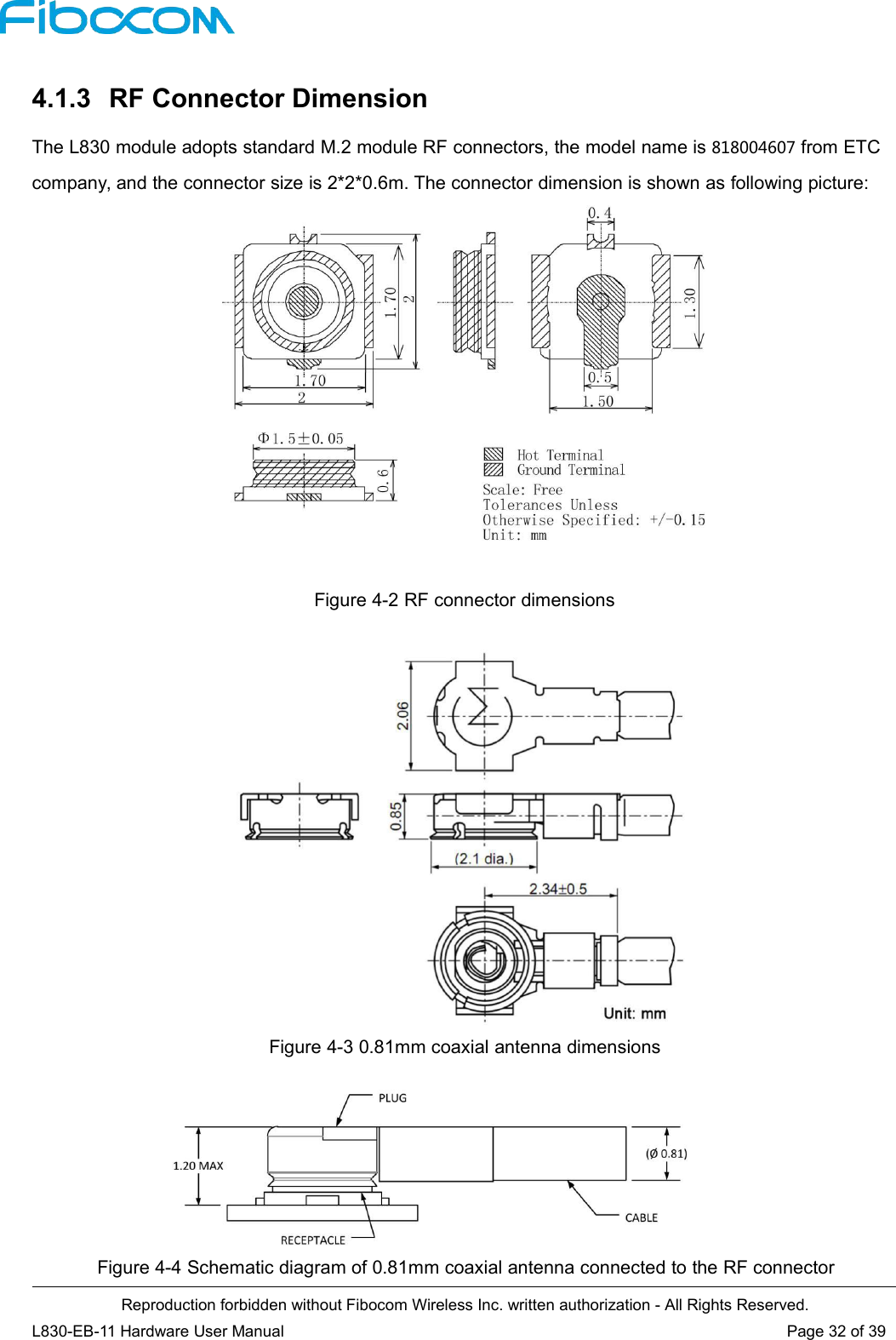 Reproduction forbidden without Fibocom Wireless Inc. written authorization - All Rights Reserved.L830-EB-11 Hardware User Manual Page 32 of 394.1.3 RF Connector DimensionThe L830 module adopts standard M.2 module RF connectors, the model name is 818004607 from ETCcompany, and the connector size is 2*2*0.6m. The connector dimension is shown as following picture:Figure 4-2 RF connector dimensionsFigure 4-3 0.81mm coaxial antenna dimensionsFigure 4-4 Schematic diagram of 0.81mm coaxial antenna connected to the RF connector