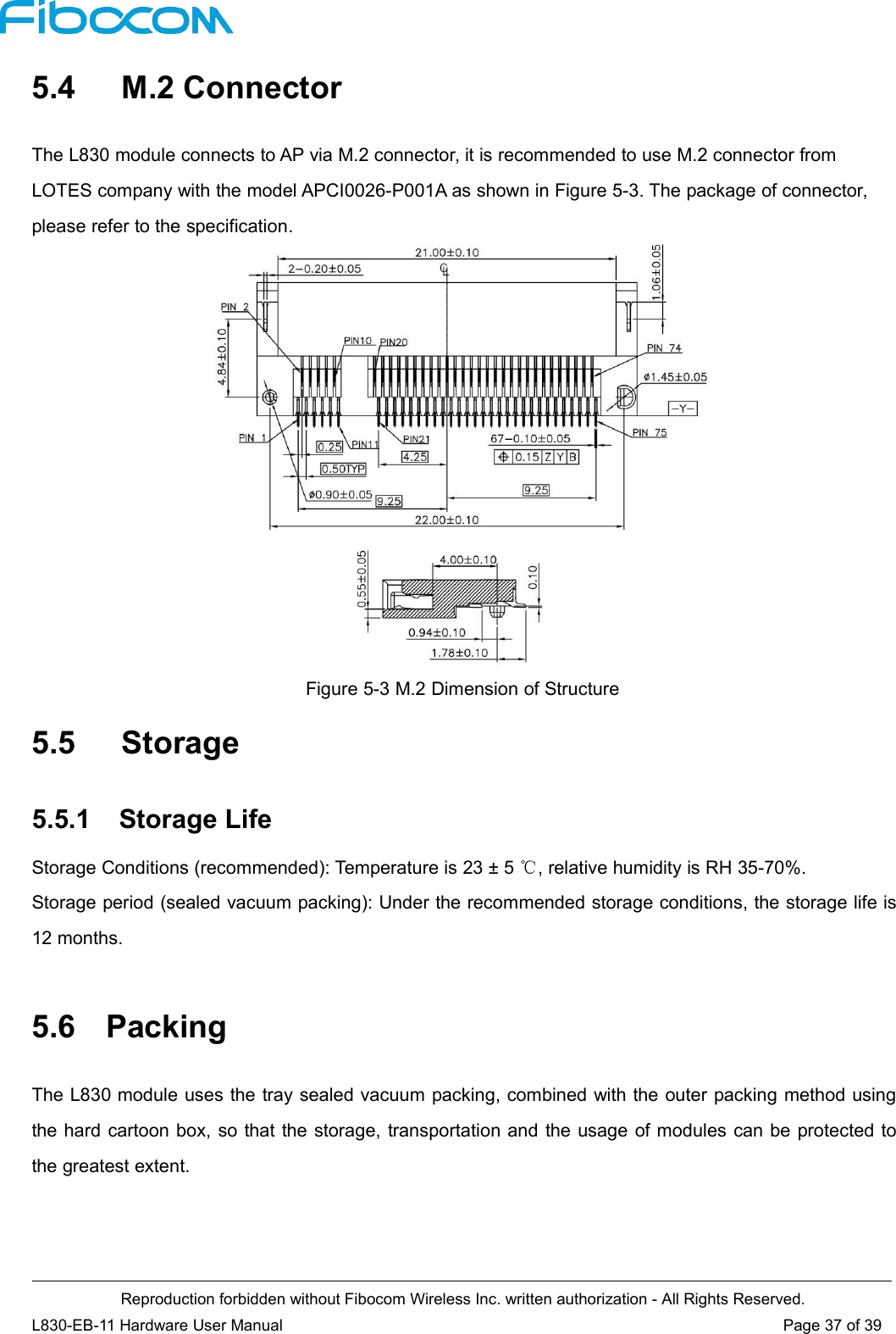 Reproduction forbidden without Fibocom Wireless Inc. written authorization - All Rights Reserved.L830-EB-11 Hardware User Manual Page 37 of 395.4 M.2 ConnectorThe L830 module connects to AP via M.2 connector, it is recommended to use M.2 connector fromLOTES company with the model APCI0026-P001A as shown in Figure 5-3. The package of connector,please refer to the specification.Figure 5-3 M.2 Dimension of Structure5.5 Storage5.5.1 Storage LifeStorage Conditions (recommended): Temperature is 23 ± 5 ℃, relative humidity is RH 35-70%.Storage period (sealed vacuum packing): Under the recommended storage conditions, the storage life is12 months.5.6 PackingThe L830 module uses the tray sealed vacuum packing, combined with the outer packing method usingthe hard cartoon box, so that the storage, transportation and the usage of modules can be protected tothe greatest extent.