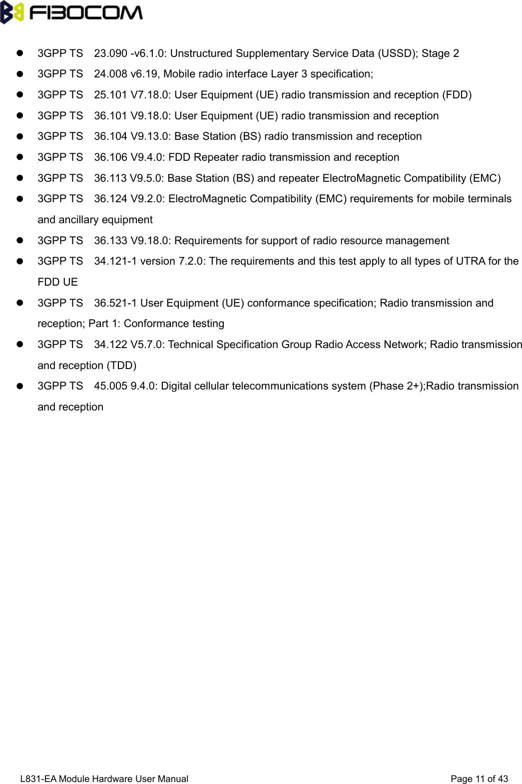 L831-EA Module Hardware User Manual Page11of433GPP TS 23.090 -v6.1.0: Unstructured Supplementary Service Data (USSD); Stage 23GPP TS 24.008 v6.19, Mobile radio interface Layer 3 specification;3GPP TS 25.101 V7.18.0: User Equipment (UE) radio transmission and reception (FDD)3GPP TS 36.101 V9.18.0: User Equipment (UE) radio transmission and reception3GPP TS 36.104 V9.13.0: Base Station (BS) radio transmission and reception3GPP TS 36.106 V9.4.0: FDD Repeater radio transmission and reception3GPP TS 36.113 V9.5.0: Base Station (BS) and repeater ElectroMagnetic Compatibility (EMC)3GPP TS 36.124 V9.2.0: ElectroMagnetic Compatibility (EMC) requirements for mobile terminalsand ancillary equipment3GPP TS 36.133 V9.18.0: Requirements for support of radio resource management3GPP TS 34.121-1 version 7.2.0: The requirements and this test apply to all types of UTRA for theFDD UE3GPP TS 36.521-1 User Equipment (UE) conformance specification; Radio transmission andreception; Part 1: Conformance testing3GPP TS 34.122 V5.7.0: Technical Specification Group Radio Access Network; Radio transmissionand reception (TDD)3GPP TS 45.005 9.4.0: Digital cellular telecommunications system (Phase 2+);Radio transmissionand reception