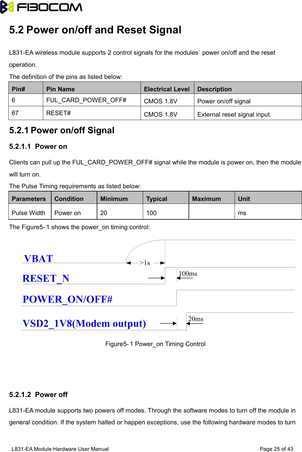 L831-EA Module Hardware User Manual Page25of435.2 Power on/off and Reset SignalL831-EA wireless module supports 2 control signals for the modules` power on/off and the resetoperation.The definition of the pins as listed below:Pin#Pin NameElectrical LevelDescription6FUL_CARD_POWER_OFF#CMOS 1.8VPower on/off signal67RESET#CMOS 1.8VExternal reset signal input.5.2.1 Power on/off Signal5.2.1.1 Power onClients can pull up the FUL_CARD_POWER_OFF# signal while the module is power on, then the modulewill turn on.The Pulse Timing requirements as listed below:ParametersConditionMinimumTypicalMaximumUnitPulse WidthPower on20100msThe Figure5- 1 shows the power_on timing control:Figure5- 1 Power_on Timing Control5.2.1.2 Power offL831-EA module supports two powers off modes. Through the software modes to turn off the module ingeneral condition. If the system halted or happen exceptions, use the following hardware modes to turn