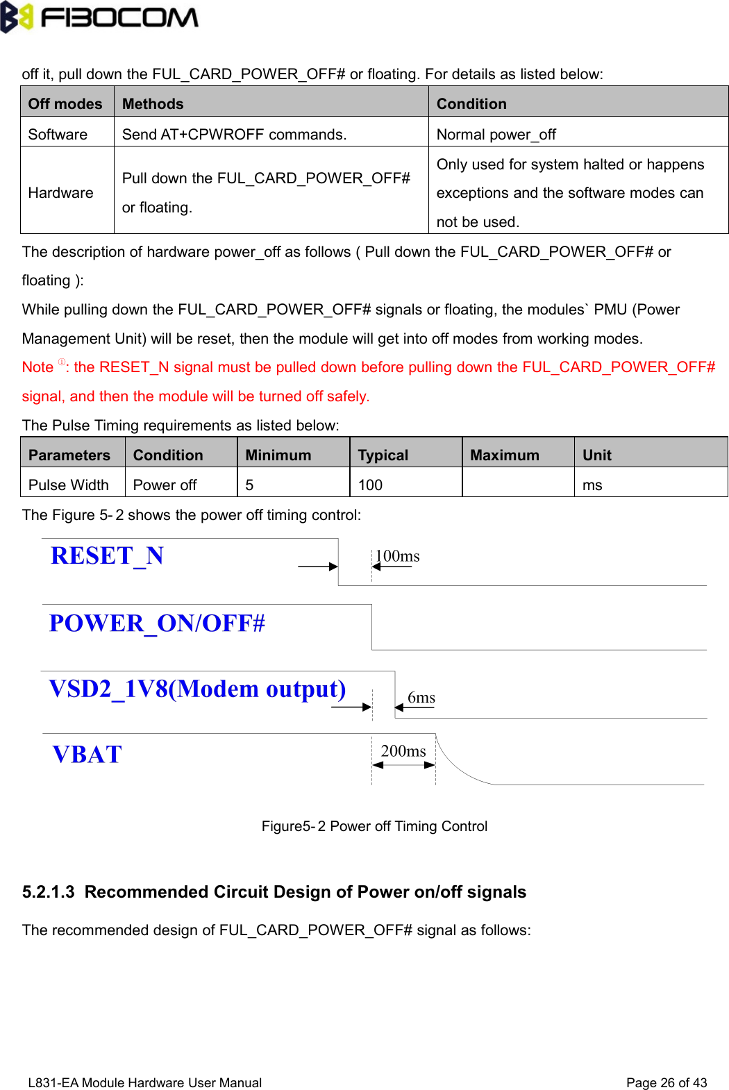 L831-EA Module Hardware User Manual Page26of43off it, pull down the FUL_CARD_POWER_OFF# or floating. For details as listed below:Off modesMethodsConditionSoftwareSend AT+CPWROFF commands.Normal power_offHardwarePull down the FUL_CARD_POWER_OFF#or floating.Only used for system halted or happensexceptions and the software modes cannot be used.The description of hardware power_off as follows ( Pull down the FUL_CARD_POWER_OFF# orfloating ):While pulling down the FUL_CARD_POWER_OFF# signals or floating, the modules` PMU (PowerManagement Unit) will be reset, then the module will get into off modes from working modes.Note ①: the RESET_N signal must be pulled down before pulling down the FUL_CARD_POWER_OFF#signal, and then the module will be turned off safely.The Pulse Timing requirements as listed below:ParametersConditionMinimumTypicalMaximumUnitPulse WidthPower off5100msThe Figure 5- 2 shows the power off timing control:Figure5- 2 Power off Timing Control5.2.1.3 Recommended Circuit Design of Power on/off signalsThe recommended design of FUL_CARD_POWER_OFF# signal as follows: