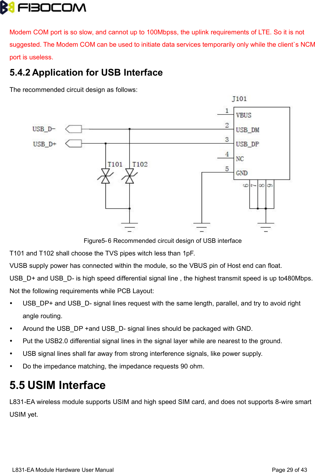 L831-EA Module Hardware User Manual Page29of43Modem COM port is so slow, and cannot up to 100Mbpss, the uplink requirements of LTE. So it is notsuggested. The Modem COM can be used to initiate data services temporarily only while the client`s NCMport is useless.5.4.2 Application for USB InterfaceThe recommended circuit design as follows:Figure5- 6 Recommended circuit design of USB interfaceT101 and T102 shall choose the TVS pipes witch less than 1pF.VUSB supply power has connected within the module, so the VBUS pin of Host end can float.USB_D+ and USB_D- is high speed differential signal line , the highest transmit speed is up to480Mbps.Not the following requirements while PCB Layout:USB_DP+ and USB_D- signal lines request with the same length, parallel, and try to avoid rightangle routing.Around the USB_DP +and USB_D- signal lines should be packaged with GND.Put the USB2.0 differential signal lines in the signal layer while are nearest to the ground.USB signal lines shall far away from strong interference signals, like power supply.Do the impedance matching, the impedance requests 90 ohm.5.5 USIM InterfaceL831-EA wireless module supports USIM and high speed SIM card, and does not supports 8-wire smartUSIM yet.
