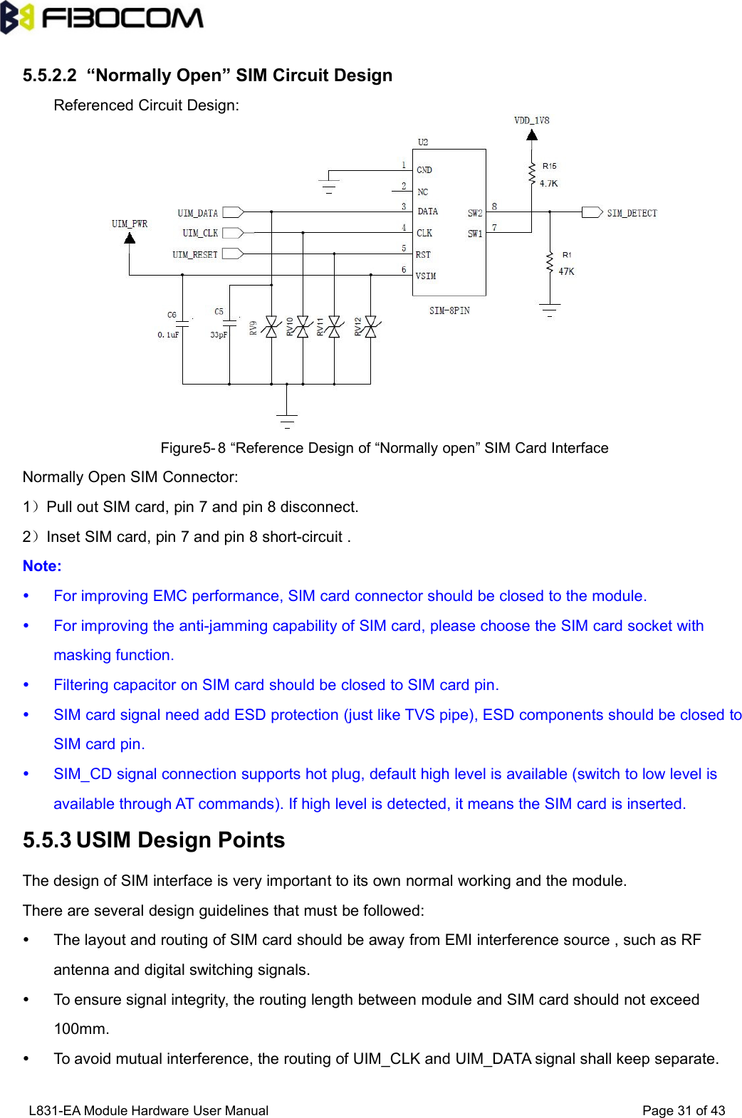 L831-EA Module Hardware User Manual Page31of435.5.2.2 “Normally Open” SIM Circuit DesignReferenced Circuit Design:Figure5- 8 “Reference Design of “Normally open” SIM Card InterfaceNormally Open SIM Connector:1）Pull out SIM card, pin 7 and pin 8 disconnect.2）Inset SIM card, pin 7 and pin 8 short-circuit .Note:For improving EMC performance, SIM card connector should be closed to the module.For improving the anti-jamming capability of SIM card, please choose the SIM card socket withmasking function.Filtering capacitor on SIM card should be closed to SIM card pin.SIM card signal need add ESD protection (just like TVS pipe), ESD components should be closed toSIM card pin.SIM_CD signal connection supports hot plug, default high level is available (switch to low level isavailable through AT commands). If high level is detected, it means the SIM card is inserted.5.5.3 USIM Design PointsThe design of SIM interface is very important to its own normal working and the module.There are several design guidelines that must be followed:The layout and routing of SIM card should be away from EMI interference source , such as RFantenna and digital switching signals.To ensure signal integrity, the routing length between module and SIM card should not exceed100mm.To avoid mutual interference, the routing of UIM_CLK and UIM_DATA signal shall keep separate.