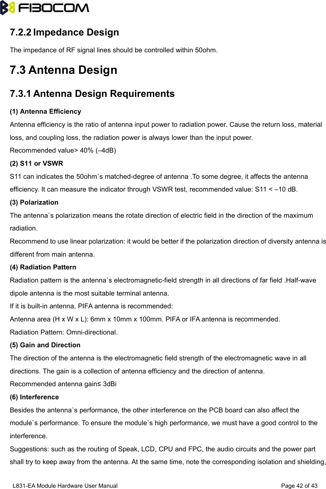 L831-EA Module Hardware User Manual Page42of437.2.2 Impedance DesignThe impedance of RF signal lines should be controlled within 50ohm.7.3 Antenna Design7.3.1 Antenna Design Requirements(1) Antenna EfficiencyAntenna efficiency is the ratio of antenna input power to radiation power. Cause the return loss, materialloss, and coupling loss, the radiation power is always lower than the input power.Recommended value&gt; 40% (–4dB)(2) S11 or VSWRS11 can indicates the 50ohm`s matched-degree of antenna .To some degree, it affects the antennaefficiency. It can measure the indicator through VSWR test, recommended value: S11 &lt; –10 dB.(3) PolarizationThe antenna`s polarization means the rotate direction of electric field in the direction of the maximumradiation.Recommend to use linear polarization: it would be better if the polarization direction of diversity antenna isdifferent from main antenna.(4) Radiation PatternRadiation pattern is the antenna`s electromagnetic-field strength in all directions of far field .Half-wavedipole antenna is the most suitable terminal antenna.If it is built-in antenna, PIFA antenna is recommended:Antenna area (H x W x L): 6mm x 10mm x 100mm. PIFA or IFA antenna is recommended.Radiation Pattern: Omni-directional.(5) Gain and DirectionThe direction of the antenna is the electromagnetic field strength of the electromagnetic wave in alldirections. The gain is a collection of antenna efficiency and the direction of antenna.Recommended antenna gain≤ 3dBi(6) InterferenceBesides the antenna`s performance, the other interference on the PCB board can also affect themodule`s performance. To ensure the module`s high performance, we must have a good control to theinterference.Suggestions: such as the routing of Speak, LCD, CPU and FPC, the audio circuits and the power partshall try to keep away from the antenna. At the same time, note the corresponding isolation and shielding,