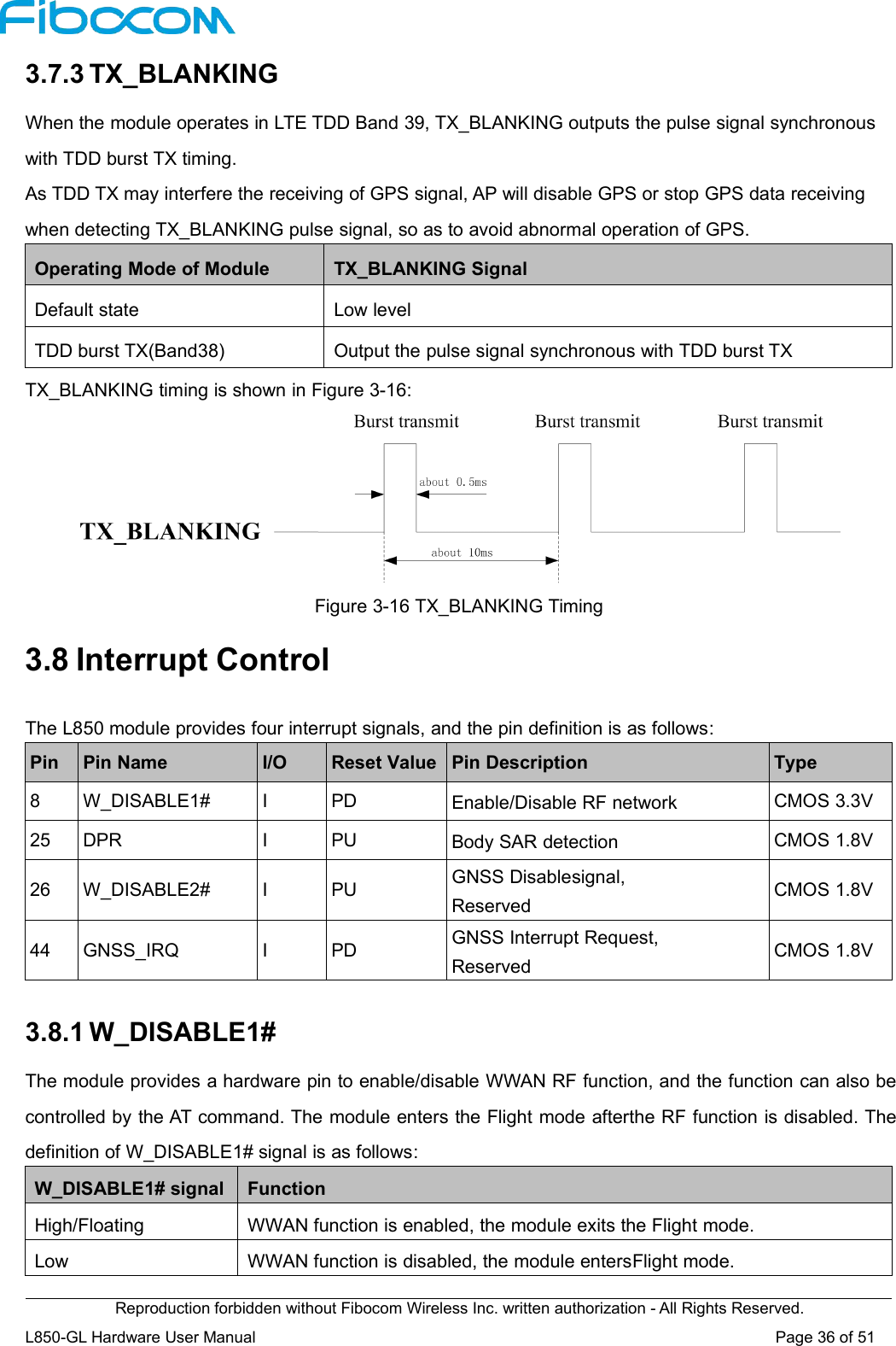 Reproduction forbidden without Fibocom Wireless Inc. written authorization - All Rights Reserved.L850-GL Hardware User Manual Page36of513.7.3 TX_BLANKINGWhen the module operates in LTE TDD Band 39, TX_BLANKING outputs the pulse signal synchronouswith TDD burst TX timing.As TDD TX may interfere the receiving of GPS signal, AP will disable GPS or stop GPS data receivingwhen detecting TX_BLANKING pulse signal, so as to avoid abnormal operation of GPS.Operating Mode of ModuleTX_BLANKING SignalDefault stateLow levelTDD burst TX(Band38)Output the pulse signal synchronous with TDD burst TXTX_BLANKING timing is shown in Figure 3-16:Figure 3-16 TX_BLANKING Timing3.8 Interrupt ControlThe L850 module provides four interrupt signals, and the pin definition is as follows:PinPin NameI/OReset ValuePin DescriptionType8W_DISABLE1#IPDEnable/Disable RF networkCMOS 3.3V25DPRIPUBody SAR detectionCMOS 1.8V26W_DISABLE2#IPUGNSS Disablesignal,ReservedCMOS 1.8V44GNSS_IRQIPDGNSS Interrupt Request,ReservedCMOS 1.8V3.8.1 W_DISABLE1#The module provides a hardware pin to enable/disable WWAN RF function, and the function can also becontrolled by the AT command. The module enters the Flight mode afterthe RF function is disabled. Thedefinition of W_DISABLE1# signal is as follows:W_DISABLE1# signalFunctionHigh/FloatingWWAN function is enabled, the module exits the Flight mode.LowWWAN function is disabled, the module entersFlight mode.