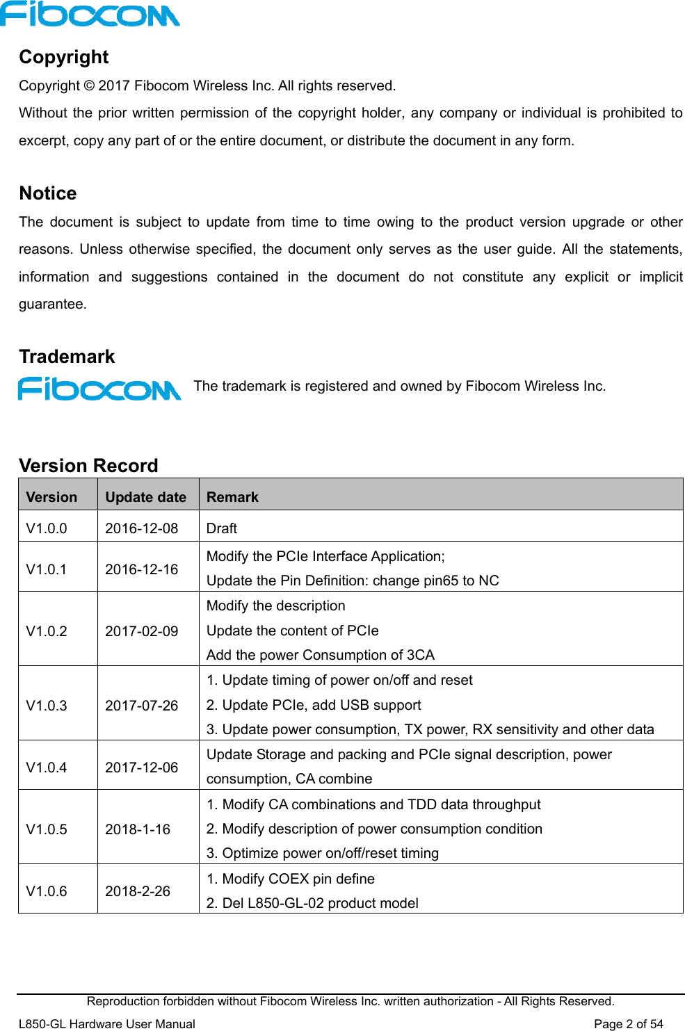  Reproduction forbidden without Fibocom Wireless Inc. written authorization - All Rights Reserved. L850-GL Hardware User Manual                                                                 Page 2 of 54 Copyright Copyright © 2017 Fibocom Wireless Inc. All rights reserved. Without the prior written permission of the copyright holder, any company or individual is prohibited to excerpt, copy any part of or the entire document, or distribute the document in any form.  Notice The  document  is  subject  to  update  from  time  to  time  owing  to  the  product  version  upgrade  or  other reasons.  Unless  otherwise specified,  the  document only  serves as the user guide. All the statements, information  and  suggestions  contained  in  the  document  do  not  constitute  any  explicit  or  implicit guarantee.  Trademark The trademark is registered and owned by Fibocom Wireless Inc.   Version Record Version  Update date  Remark V1.0.0  2016-12-08  Draft V1.0.1  2016-12-16  Modify the PCIe Interface Application; Update the Pin Definition: change pin65 to NC V1.0.2  2017-02-09 Modify the description   Update the content of PCIe Add the power Consumption of 3CA V1.0.3  2017-07-26 1. Update timing of power on/off and reset 2. Update PCIe, add USB support 3. Update power consumption, TX power, RX sensitivity and other data V1.0.4  2017-12-06  Update Storage and packing and PCIe signal description, power consumption, CA combine V1.0.5  2018-1-16 1. Modify CA combinations and TDD data throughput 2. Modify description of power consumption condition 3. Optimize power on/off/reset timing V1.0.6  2018-2-26  1. Modify COEX pin define 2. Del L850-GL-02 product model   