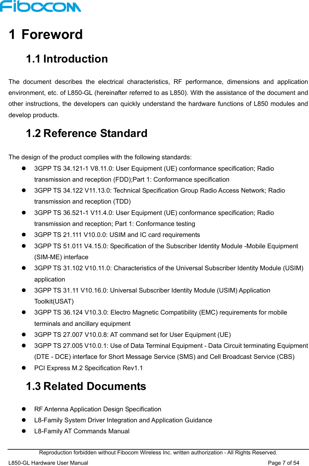  Reproduction forbidden without Fibocom Wireless Inc. written authorization - All Rights Reserved. L850-GL Hardware User Manual                                                                 Page 7 of 54 1  Foreword 1.1 Introduction The  document  describes  the  electrical  characteristics,  RF  performance,  dimensions  and  application environment, etc. of L850-GL (hereinafter referred to as L850). With the assistance of the document and other instructions, the developers can quickly understand the hardware functions of L850 modules and develop products. 1.2 Reference Standard The design of the product complies with the following standards:     3GPP TS 34.121-1 V8.11.0: User Equipment (UE) conformance specification; Radio transmission and reception (FDD);Part 1: Conformance specification   3GPP TS 34.122 V11.13.0: Technical Specification Group Radio Access Network; Radio transmission and reception (TDD)   3GPP TS 36.521-1 V11.4.0: User Equipment (UE) conformance specification; Radio transmission and reception; Part 1: Conformance testing   3GPP TS 21.111 V10.0.0: USIM and IC card requirements   3GPP TS 51.011 V4.15.0: Specification of the Subscriber Identity Module -Mobile Equipment (SIM-ME) interface   3GPP TS 31.102 V10.11.0: Characteristics of the Universal Subscriber Identity Module (USIM) application   3GPP TS 31.11 V10.16.0: Universal Subscriber Identity Module (USIM) Application Toolkit(USAT)   3GPP TS 36.124 V10.3.0: Electro Magnetic Compatibility (EMC) requirements for mobile terminals and ancillary equipment   3GPP TS 27.007 V10.0.8: AT command set for User Equipment (UE)    3GPP TS 27.005 V10.0.1: Use of Data Terminal Equipment - Data Circuit terminating Equipment (DTE - DCE) interface for Short Message Service (SMS) and Cell Broadcast Service (CBS)   PCI Express M.2 Specification Rev1.1 1.3 Related Documents   RF Antenna Application Design Specification   L8-Family System Driver Integration and Application Guidance   L8-Family AT Commands Manual   