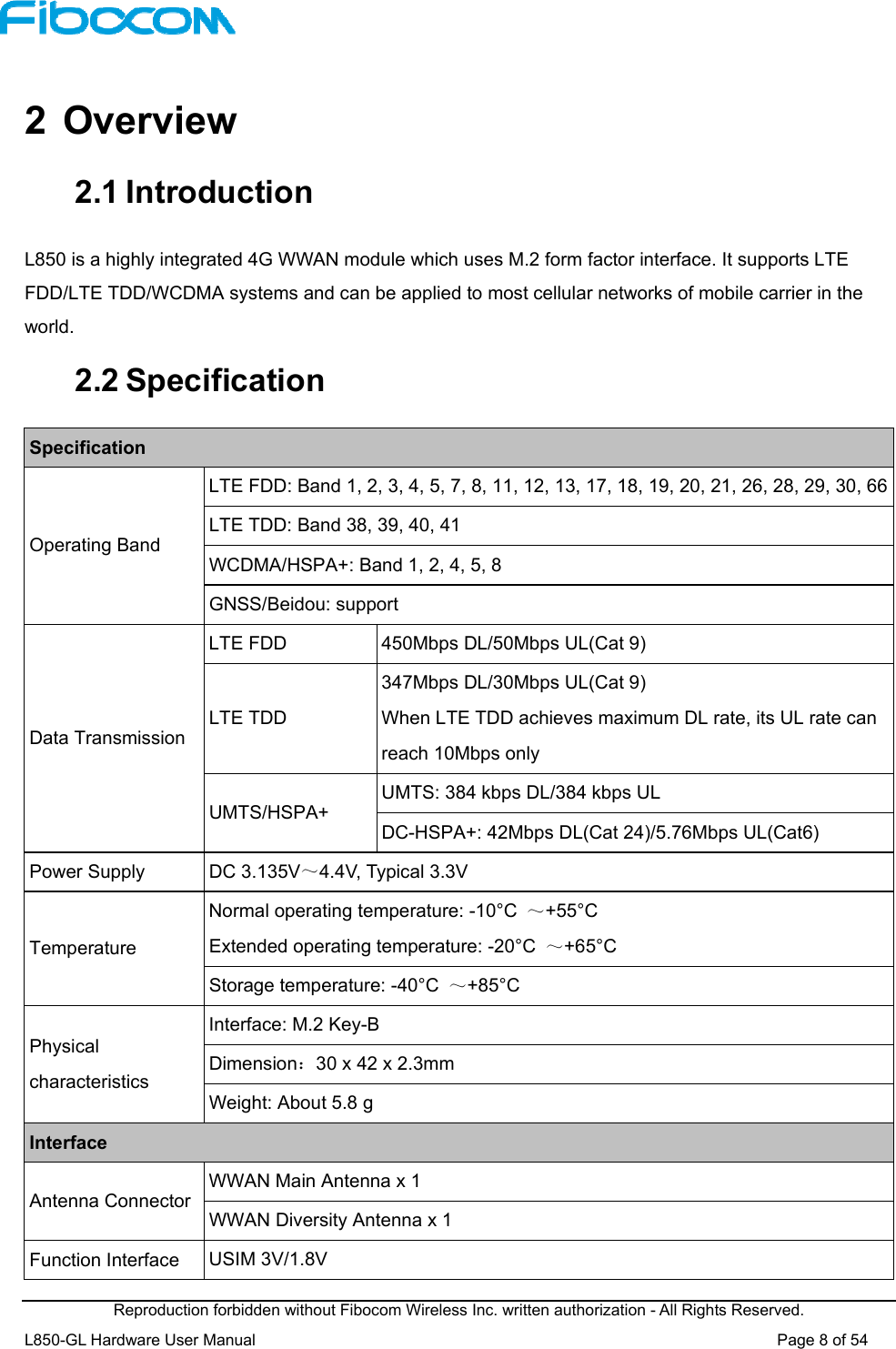  Reproduction forbidden without Fibocom Wireless Inc. written authorization - All Rights Reserved. L850-GL Hardware User Manual                                                                 Page 8 of 54  2  Overview 2.1 Introduction L850 is a highly integrated 4G WWAN module which uses M.2 form factor interface. It supports LTE FDD/LTE TDD/WCDMA systems and can be applied to most cellular networks of mobile carrier in the world. 2.2 Specification Specification Operating Band LTE FDD: Band 1, 2, 3, 4, 5, 7, 8, 11, 12, 13, 17, 18, 19, 20, 21, 26, 28, 29, 30, 66LTE TDD: Band 38, 39, 40, 41 WCDMA/HSPA+: Band 1, 2, 4, 5, 8 GNSS/Beidou: support Data Transmission LTE FDD  450Mbps DL/50Mbps UL(Cat 9) LTE TDD 347Mbps DL/30Mbps UL(Cat 9) When LTE TDD achieves maximum DL rate, its UL rate can reach 10Mbps only   UMTS/HSPA+  UMTS: 384 kbps DL/384 kbps UL DC-HSPA+: 42Mbps DL(Cat 24)/5.76Mbps UL(Cat6) Power Supply  DC 3.135V～4.4V, Typical 3.3V Temperature Normal operating temperature: -10°C  ～+55°C Extended operating temperature: -20°C  ～+65°C Storage temperature: -40°C  ～+85°C Physical characteristics Interface: M.2 Key-B Dimension：30 x 42 x 2.3mm Weight: About 5.8 g Interface Antenna Connector  WWAN Main Antenna x 1 WWAN Diversity Antenna x 1 Function Interface  USIM 3V/1.8V 