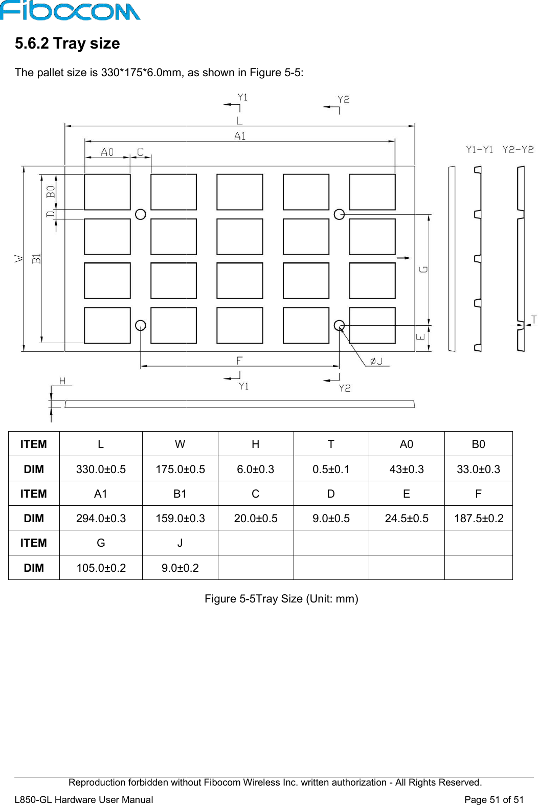 Reproduction forbidden without Fibocom Wireless Inc. written authorization L850-GL Hardware User Manual    5.6.2 Tray size The pallet size is 330*175*6.0mm, as shown in Figure 5  ITEM L W DIM  330.0±0.5 175.0±0.5ITEM  A1 B1DIM  294.0±0.3 159.0±0.3ITEM G J DIM  105.0±0.2 9.0±0.2 Reproduction forbidden without Fibocom Wireless Inc. written authorization - All Rights Reserved.pallet size is 330*175*6.0mm, as shown in Figure 5-5:  H T  A0 175.0±0.5  6.0±0.3  0.5±0.1 43±0.3B1 C D E 159.0±0.3  20.0±0.5  9.0±0.5 24.5±0.5      9.0±0.2      Figure 5-5Tray Size (Unit: mm) All Rights Reserved. Page 51 of 51  B0 43±0.3  33.0±0.3  F 24.5±0.5  187.5±0.2   