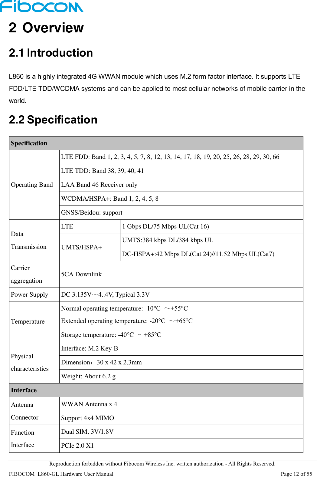  Reproduction forbidden without Fibocom Wireless Inc. written authorization - All Rights Reserved. FIBOCOM_L860-GL Hardware User Manual                                                                                                                      Page 12 of 55 2 Overview 2.1 Introduction L860 is a highly integrated 4G WWAN module which uses M.2 form factor interface. It supports LTE FDD/LTE TDD/WCDMA systems and can be applied to most cellular networks of mobile carrier in the world. 2.2 Specification Specification Operating Band LTE FDD: Band 1, 2, 3, 4, 5, 7, 8, 12, 13, 14, 17, 18, 19, 20, 25, 26, 28, 29, 30, 66 LTE TDD: Band 38, 39, 40, 41 LAA Band 46 Receiver only WCDMA/HSPA+: Band 1, 2, 4, 5, 8 GNSS/Beidou: support Data Transmission LTE   1 Gbps DL/75 Mbps UL(Cat 16) UMTS/HSPA+ UMTS:384 kbps DL/384 kbps UL DC-HSPA+:42 Mbps DL(Cat 24)//11.52 Mbps UL(Cat7) Carrier aggregation 5CA Downlink   Power Supply DC 3.135V～4..4V, Typical 3.3V Temperature Normal operating temperature: -10°C  ～+55°C Extended operating temperature: -20°C  ～+65°C Storage temperature: -40°C  ～+85°C Physical characteristics Interface: M.2 Key-B Dimension：30 x 42 x 2.3mm Weight: About 6.2 g Interface Antenna Connector WWAN Antenna x 4 Support 4x4 MIMO Function Interface Dual SIM, 3V/1.8V PCIe 2.0 X1 