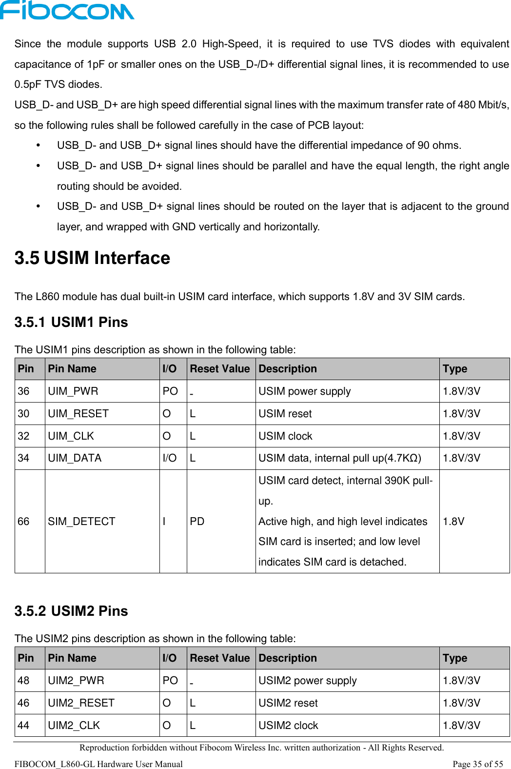  Reproduction forbidden without Fibocom Wireless Inc. written authorization - All Rights Reserved. FIBOCOM_L860-GL Hardware User Manual                                                                                                                      Page 35 of 55 Since  the  module  supports  USB  2.0  High-Speed,  it  is  required  to  use  TVS  diodes  with  equivalent capacitance of 1pF or smaller ones on the USB_D-/D+ differential signal lines, it is recommended to use 0.5pF TVS diodes.   USB_D- and USB_D+ are high speed differential signal lines with the maximum transfer rate of 480 Mbit/s, so the following rules shall be followed carefully in the case of PCB layout:  USB_D- and USB_D+ signal lines should have the differential impedance of 90 ohms.  USB_D- and USB_D+ signal lines should be parallel and have the equal length, the right angle routing should be avoided.  USB_D- and USB_D+ signal lines should be routed on the layer that is adjacent to the ground layer, and wrapped with GND vertically and horizontally. 3.5 USIM Interface The L860 module has dual built-in USIM card interface, which supports 1.8V and 3V SIM cards. 3.5.1 USIM1 Pins The USIM1 pins description as shown in the following table: Pin Pin Name I/O Reset Value Description Type 36 UIM_PWR PO - USIM power supply 1.8V/3V 30 UIM_RESET O L USIM reset 1.8V/3V 32 UIM_CLK O L USIM clock 1.8V/3V 34 UIM_DATA I/O L USIM data, internal pull up(4.7KΩ) 1.8V/3V 66 SIM_DETECT I PD USIM card detect, internal 390K pull-up. Active high, and high level indicates SIM card is inserted; and low level indicates SIM card is detached. 1.8V  3.5.2 USIM2 Pins The USIM2 pins description as shown in the following table: Pin Pin Name I/O Reset Value Description Type 48 UIM2_PWR PO - USIM2 power supply 1.8V/3V 46 UIM2_RESET O L USIM2 reset 1.8V/3V 44 UIM2_CLK O L USIM2 clock 1.8V/3V 
