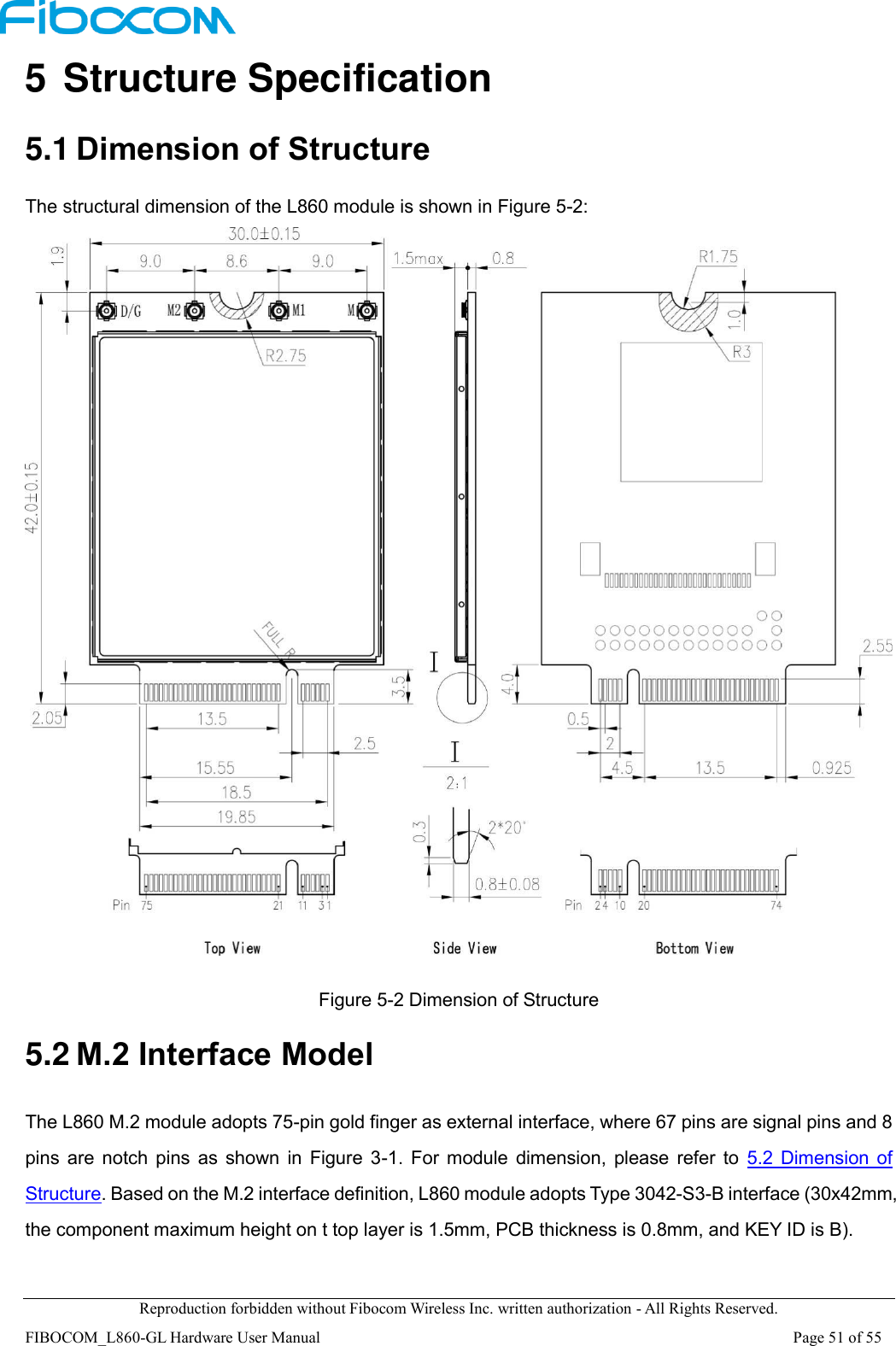  Reproduction forbidden without Fibocom Wireless Inc. written authorization - All Rights Reserved. FIBOCOM_L860-GL Hardware User Manual                                                                                                                      Page 51 of 55 5 Structure Specification 5.1 Dimension of Structure The structural dimension of the L860 module is shown in Figure 5-2:   Figure 5-2 Dimension of Structure 5.2 M.2 Interface Model The L860 M.2 module adopts 75-pin gold finger as external interface, where 67 pins are signal pins and 8 pins  are  notch  pins  as  shown  in  Figure  3-1.  For  module  dimension,  please  refer  to  5.2  Dimension of Structure. Based on the M.2 interface definition, L860 module adopts Type 3042-S3-B interface (30x42mm, the component maximum height on t top layer is 1.5mm, PCB thickness is 0.8mm, and KEY ID is B).  