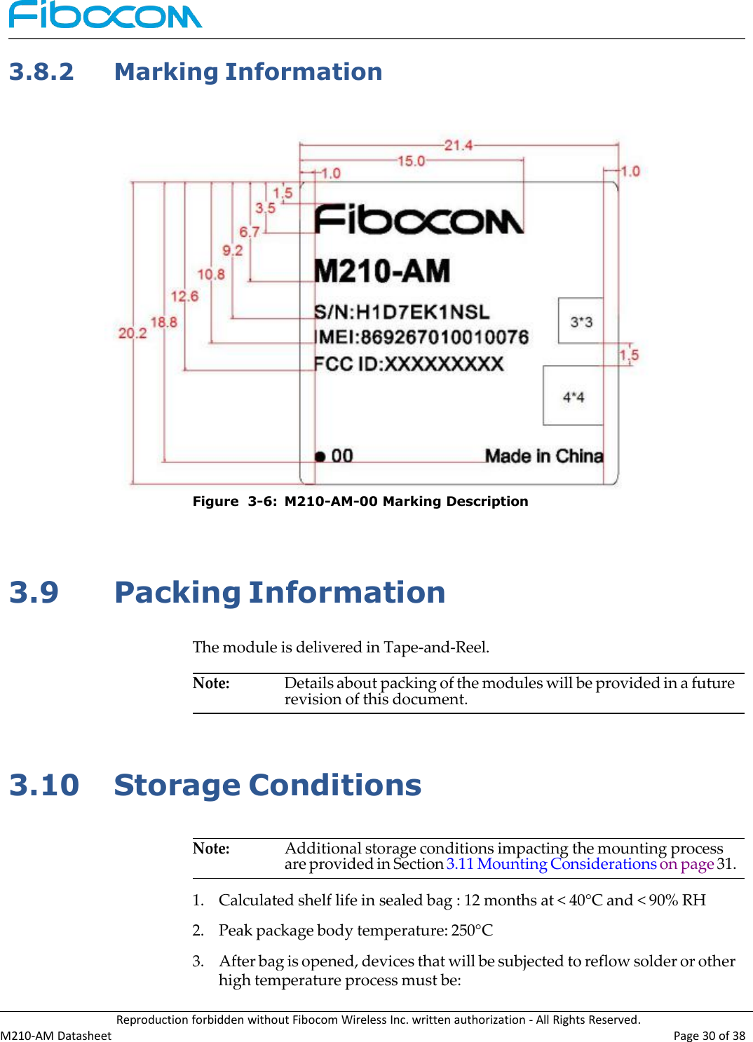 Reproduction forbidden without Fibocom Wireless Inc. written authorization - All Rights Reserved.M210-AM Datasheet Page 30 of 383.8.2Marking InformationFigure 3-6: M210-AM-00 Marking Description3.9Packing InformationThe module is delivered in Tape-and-Reel.Note:Details about packing of the modules will be provided in a futurerevision of this document.3.10Storage ConditionsNote:Additional storage conditions impacting the mounting processare provided in Section 3.11 Mounting Considerations on page 31.1.Calculated shelf life in sealed bag : 12 months at &lt; 40°C and &lt; 90% RH2.Peak package body temperature: 250°C3.After bag is opened, devices that will be subjected to reflow solder or otherhigh temperature process must be: