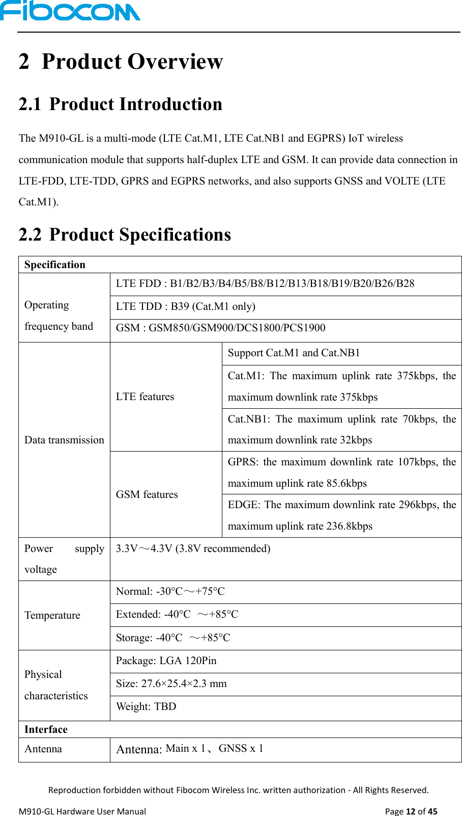  Reproduction forbidden without Fibocom Wireless Inc. written authorization - All Rights Reserved. M910-GL Hardware User Manual                                                                                                  Page 12 of 45  2 Product Overview 2.1 Product Introduction The M910-GL is a multi-mode (LTE Cat.M1, LTE Cat.NB1 and EGPRS) IoT wireless communication module that supports half-duplex LTE and GSM. It can provide data connection in LTE-FDD, LTE-TDD, GPRS and EGPRS networks, and also supports GNSS and VOLTE (LTE Cat.M1). 2.2 Product Specifications Specification  Operating frequency band LTE FDD : B1/B2/B3/B4/B5/B8/B12/B13/B18/B19/B20/B26/B28 LTE TDD : B39 (Cat.M1 only) GSM : GSM850/GSM900/DCS1800/PCS1900 Data transmission LTE features Support Cat.M1 and Cat.NB1 Cat.M1:  The  maximum  uplink  rate  375kbps,  the maximum downlink rate 375kbps Cat.NB1:  The  maximum  uplink  rate  70kbps,  the maximum downlink rate 32kbps GSM features GPRS:  the  maximum  downlink  rate  107kbps,  the maximum uplink rate 85.6kbps EDGE: The maximum downlink rate 296kbps, the maximum uplink rate 236.8kbps Power  supply voltage 3.3V～4.3V (3.8V recommended) Temperature Normal: -30°C～+75°C Extended: -40°C  ～+85°C Storage: -40°C  ～+85°C Physical characteristics Package: LGA 120Pin Size: 27.6×25.4×2.3 mm Weight: TBD Interface Antenna Antenna: Main x 1、GNSS x 1 