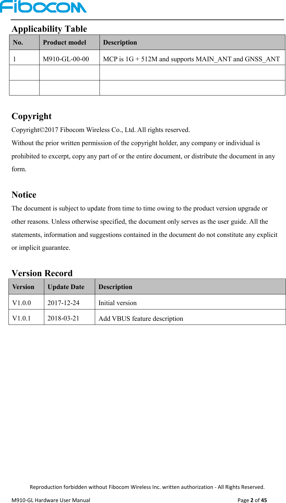  Reproduction forbidden without Fibocom Wireless Inc. written authorization - All Rights Reserved. M910-GL Hardware User Manual                                                                                                  Page 2 of 45  Applicability Table No. Product model Description 1 M910-GL-00-00 MCP is 1G + 512M and supports MAIN_ANT and GNSS_ANT        Copyright   Copyright©2017 Fibocom Wireless Co., Ltd. All rights reserved.   Without the prior written permission of the copyright holder, any company or individual is prohibited to excerpt, copy any part of or the entire document, or distribute the document in any form.  Notice The document is subject to update from time to time owing to the product version upgrade or other reasons. Unless otherwise specified, the document only serves as the user guide. All the statements, information and suggestions contained in the document do not constitute any explicit or implicit guarantee.  Version Record Version Update Date Description V1.0.0 2017-12-24 Initial version V1.0.1 2018-03-21 Add VBUS feature description 