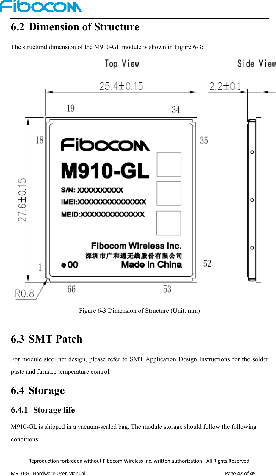  Reproduction forbidden without Fibocom Wireless Inc. written authorization - All Rights Reserved. M910-GL Hardware User Manual                                                                                                  Page 42 of 45  6.2 Dimension of Structure The structural dimension of the M910-GL module is shown in Figure 6-3:  Figure 6-3 Dimension of Structure (Unit: mm)  6.3 SMT Patch     For module steel net design, please refer to SMT Application Design Instructions for the solder paste and furnace temperature control. 6.4 Storage 6.4.1 Storage life M910-GL is shipped in a vacuum-sealed bag. The module storage should follow the following conditions: 