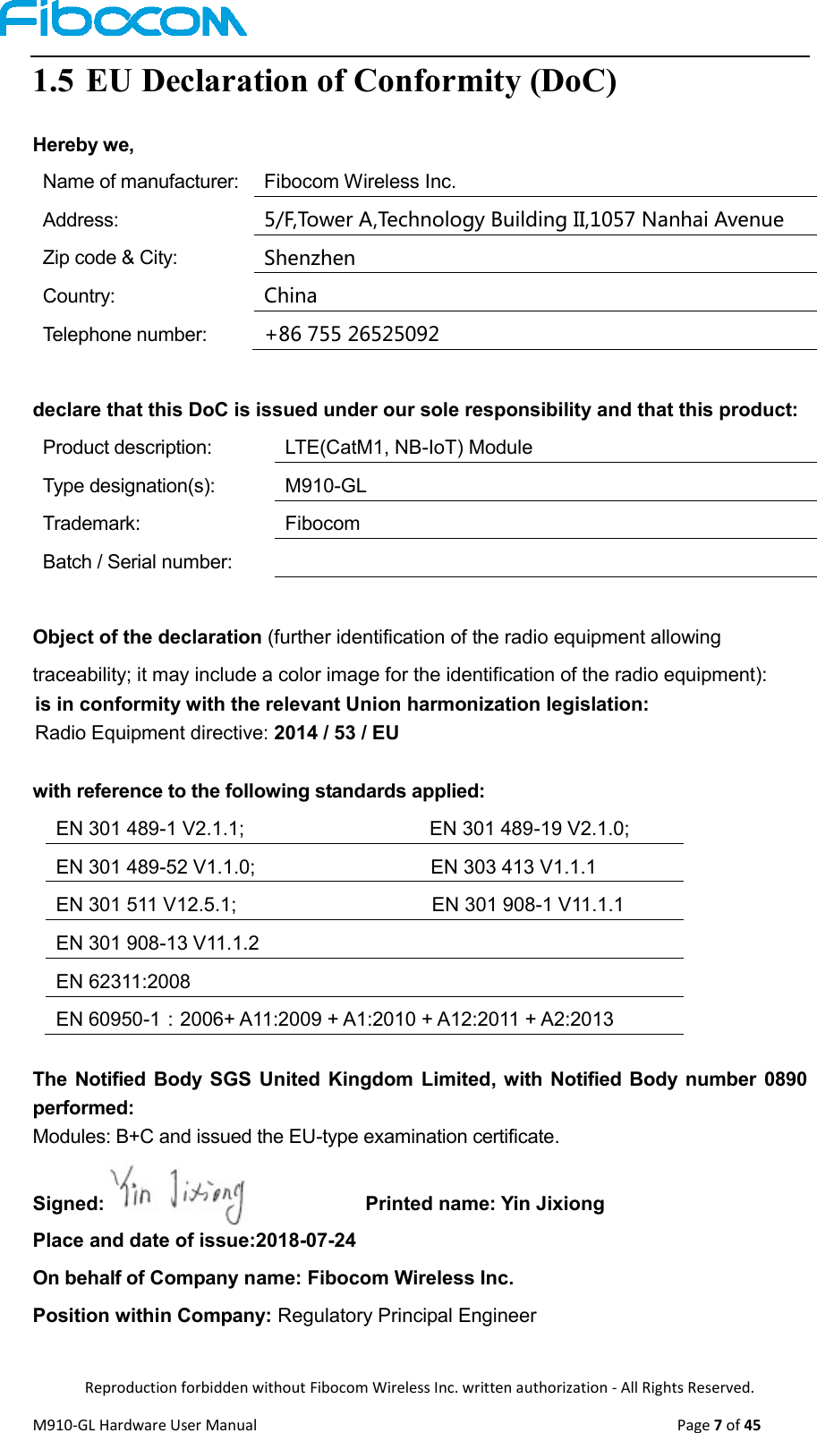  Reproduction forbidden without Fibocom Wireless Inc. written authorization - All Rights Reserved. M910-GL Hardware User Manual                                                                                                  Page 7 of 45  1.5 EU Declaration of Conformity (DoC) Hereby we, Name of manufacturer: Fibocom Wireless Inc. Address: 5/F,Tower A,Technology Building II,1057 Nanhai Avenue Zip code &amp; City: Shenzhen Country: China Telephone number: +86 755 26525092   declare that this DoC is issued under our sole responsibility and that this product: Product description: LTE(CatM1, NB-IoT) Module Type designation(s): M910-GL Trademark: Fibocom Batch / Serial number:    Object of the declaration (further identification of the radio equipment allowing traceability; it may include a color image for the identification of the radio equipment):   is in conformity with the relevant Union harmonization legislation:   Radio Equipment directive: 2014 / 53 / EU    with reference to the following standards applied: EN 301 489-1 V2.1.1;                                      EN 301 489-19 V2.1.0; EN 301 489-52 V1.1.0;                                    EN 303 413 V1.1.1 EN 301 511 V12.5.1;                                        EN 301 908-1 V11.1.1 EN 301 908-13 V11.1.2 EN 62311:2008 EN 60950-1：2006+ A11:2009 + A1:2010 + A12:2011 + A2:2013  The  Notified Body  SGS  United Kingdom Limited, with  Notified Body number  0890 performed:     Modules: B+C and issued the EU-type examination certificate.  Signed:                                                  Printed name: Yin Jixiong               Place and date of issue:2018-07-24               On behalf of Company name: Fibocom Wireless Inc. Position within Company: Regulatory Principal Engineer 