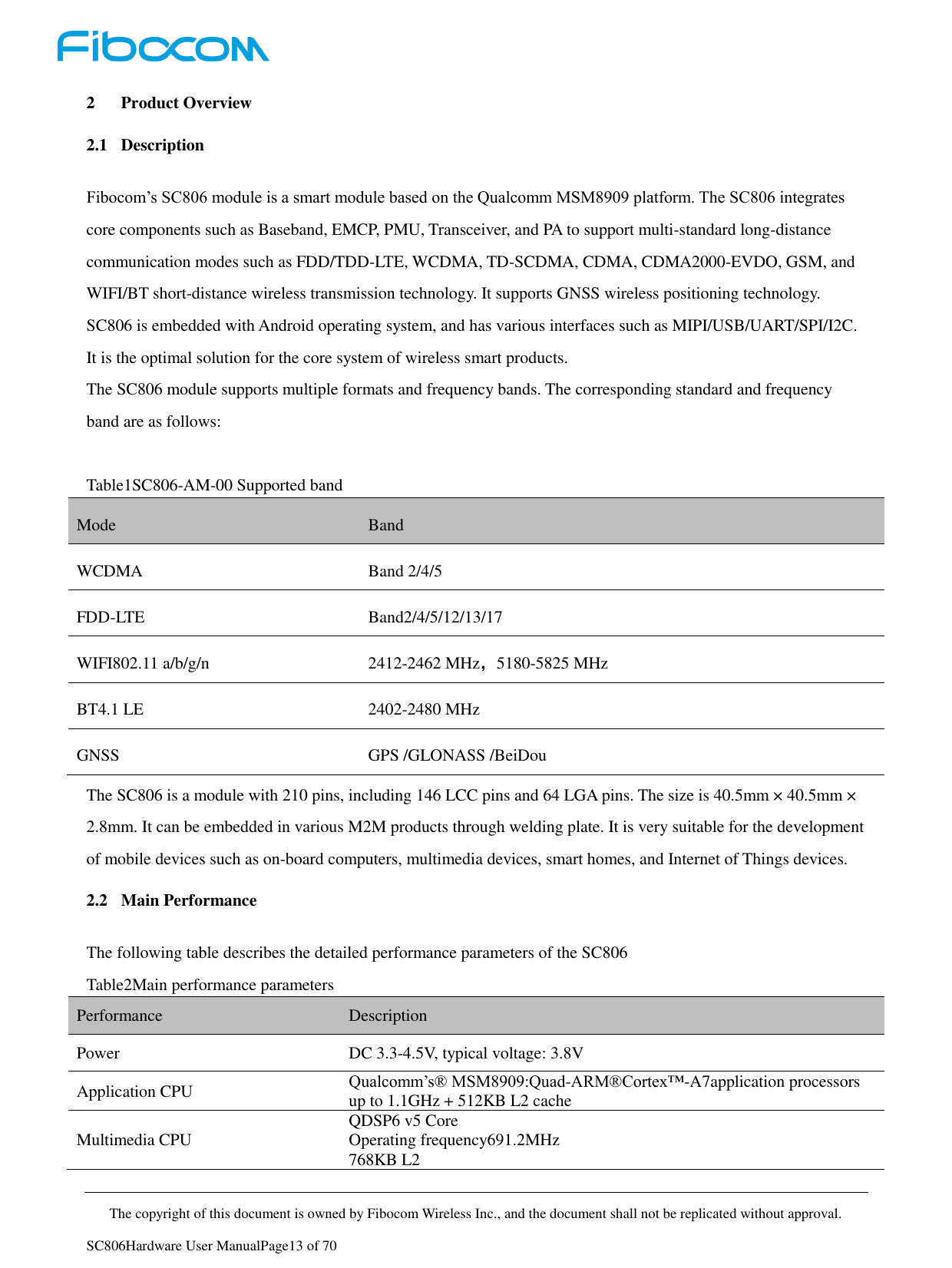     The copyright of this document is owned by Fibocom Wireless Inc., and the document shall not be replicated without approval.   SC806Hardware User ManualPage13 of 70 2 Product Overview 2.1 Description Fibocom’s SC806 module is a smart module based on the Qualcomm MSM8909 platform. The SC806 integrates core components such as Baseband, EMCP, PMU, Transceiver, and PA to support multi-standard long-distance communication modes such as FDD/TDD-LTE, WCDMA, TD-SCDMA, CDMA, CDMA2000-EVDO, GSM, and WIFI/BT short-distance wireless transmission technology. It supports GNSS wireless positioning technology. SC806 is embedded with Android operating system, and has various interfaces such as MIPI/USB/UART/SPI/I2C. It is the optimal solution for the core system of wireless smart products. The SC806 module supports multiple formats and frequency bands. The corresponding standard and frequency band are as follows:  Table1SC806-AM-00 Supported band Mode Band   WCDMA Band 2/4/5 FDD-LTE Band2/4/5/12/13/17 WIFI802.11 a/b/g/n 2412-2462 MHz，5180-5825 MHz BT4.1 LE 2402-2480 MHz GNSS GPS /GLONASS /BeiDou The SC806 is a module with 210 pins, including 146 LCC pins and 64 LGA pins. The size is 40.5mm × 40.5mm × 2.8mm. It can be embedded in various M2M products through welding plate. It is very suitable for the development of mobile devices such as on-board computers, multimedia devices, smart homes, and Internet of Things devices. 2.2 Main Performance The following table describes the detailed performance parameters of the SC806 Table2Main performance parameters Performance Description Power DC 3.3-4.5V, typical voltage: 3.8V Application CPU Qualcomm’s® MSM8909:Quad-ARM®Cortex™-A7application processors up to 1.1GHz + 512KB L2 cache Multimedia CPU QDSP6 v5 Core Operating frequency691.2MHz 768KB L2 