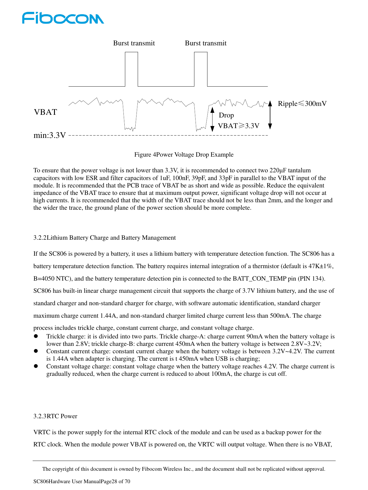     The copyright of this document is owned by Fibocom Wireless Inc., and the document shall not be replicated without approval.   SC806Hardware User ManualPage28 of 70 Burst transmit Burst transmitmin:3.3VVBAT Ripple≤300mVDrop VBAT≥3.3V Figure 4Power Voltage Drop Example  To ensure that the power voltage is not lower than 3.3V, it is recommended to connect two 220μF tantalum capacitors with low ESR and filter capacitors of 1uF, 100nF, 39pF, and 33pF in parallel to the VBAT input of the module. It is recommended that the PCB trace of VBAT be as short and wide as possible. Reduce the equivalent impedance of the VBAT trace to ensure that at maximum output power, significant voltage drop will not occur at high currents. It is recommended that the width of the VBAT trace should not be less than 2mm, and the longer and the wider the trace, the ground plane of the power section should be more complete.   3.2.2 Lithium Battery Charge and Battery Management If the SC806 is powered by a battery, it uses a lithium battery with temperature detection function. The SC806 has a battery temperature detection function. The battery requires internal integration of a thermistor (default is 47K±1%, B=4050 NTC), and the battery temperature detection pin is connected to the BATT_CON_TEMP pin (PIN 134). SC806 has built-in linear charge management circuit that supports the charge of 3.7V lithium battery, and the use of standard charger and non-standard charger for charge, with software automatic identification, standard charger maximum charge current 1.44A, and non-standard charger limited charge current less than 500mA. The charge process includes trickle charge, constant current charge, and constant voltage charge.  Trickle charge: it is divided into two parts. Trickle charge-A: charge current 90mA when the battery voltage is lower than 2.8V; trickle charge-B: charge current 450mA when the battery voltage is between 2.8V~3.2V;  Constant current charge: constant current charge when the battery voltage is between 3.2V~4.2V. The current is 1.44A when adapter is charging. The current is t 450mA when USB is charging;  Constant voltage charge: constant voltage charge when the battery voltage reaches 4.2V. The charge current is gradually reduced, when the charge current is reduced to about 100mA, the charge is cut off.    3.2.3 RTC Power VRTC is the power supply for the internal RTC clock of the module and can be used as a backup power for the RTC clock. When the module power VBAT is powered on, the VRTC will output voltage. When there is no VBAT, 