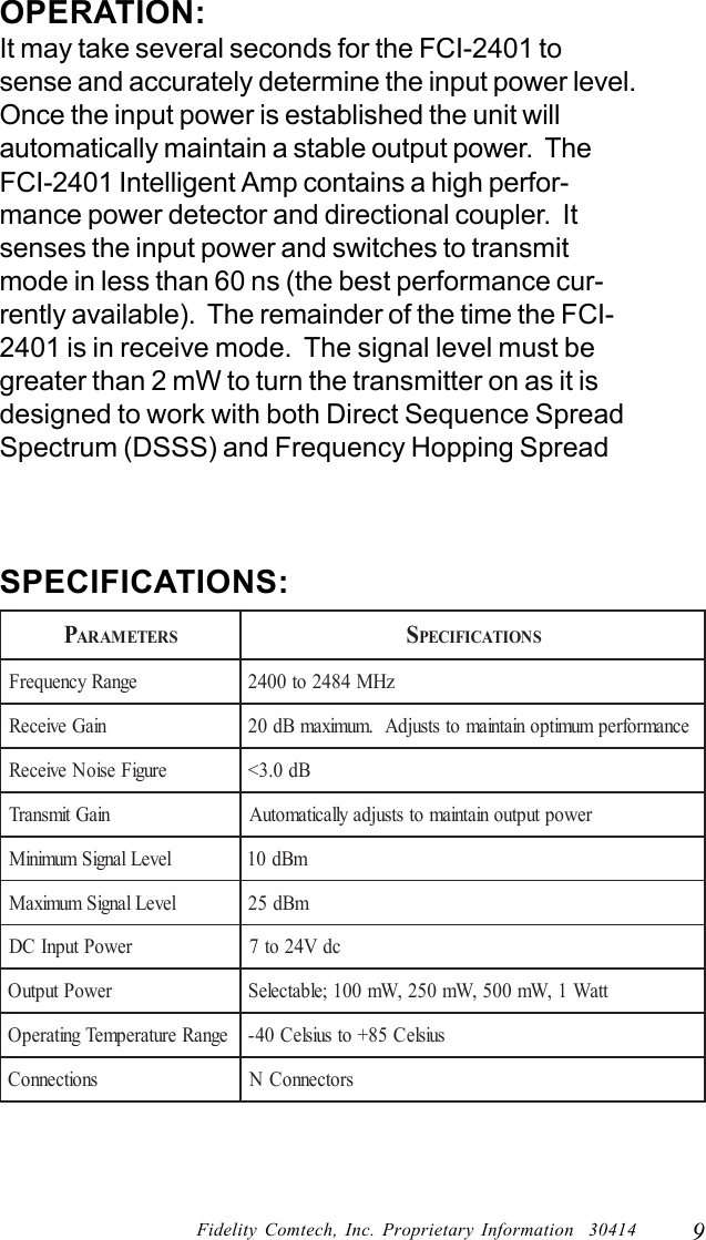 9Fidelity Comtech, Inc. Proprietary Information  30414OPERATION:It may take several seconds for the FCI-2401 tosense and accurately determine the input power level.Once the input power is established the unit willautomatically maintain a stable output power.  TheFCI-2401 Intelligent Amp contains a high perfor-mance power detector and directional coupler.  Itsenses the input power and switches to transmitmode in less than 60 ns (the best performance cur-rently available).  The remainder of the time the FCI-2401 is in receive mode.  The signal level must begreater than 2 mW to turn the transmitter on as it isdesigned to work with both Direct Sequence SpreadSpectrum (DSSS) and Frequency Hopping SpreadPARAMETERSSPECIFICATIONSegnaRycneuqerFzHM4842ot0042niaGevieceR ecnamrofrepmumitponiatniamotstsujdA.mumixamBd02erugiFesioNevieceRBd0.3<niaGtimsnarTrewoptuptuoniatniamotstsujdayllacitamotuAleveLlangiSmuminiMmBd01leveLlangiSmumixaMmBd52rewoPtupnICDcdV42ot7rewoPtuptuOttaW1,Wm005,Wm052,Wm001;elbatceleSegnaRerutarepmeTgnitarepOsuisleC58+otsuisleC04-snoitcennoCsrotcennoCNSPECIFICATIONS: