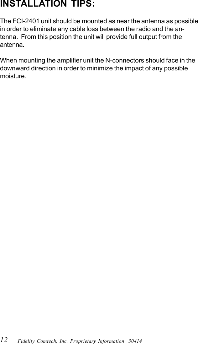 12 Fidelity Comtech, Inc. Proprietary Information  30414INSTALLATION TIPS:The FCI-2401 unit should be mounted as near the antenna as possiblein order to eliminate any cable loss between the radio and the an-tenna.  From this position the unit will provide full output from theantenna.When mounting the amplifier unit the N-connectors should face in thedownward direction in order to minimize the impact of any possiblemoisture.