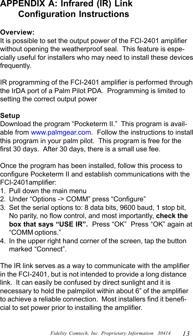 13Fidelity Comtech, Inc. Proprietary Information  30414APPENDIX A: Infrared (IR) Link      Configuration InstructionsOverview:It is possible to set the output power of the FCI-2401 amplifierwithout opening the weatherproof seal.  This feature is espe-cially useful for installers who may need to install these devicesfrequently.IR programming of the FCI-2401 amplifier is performed throughthe IrDA port of a Palm Pilot PDA.  Programming is limited tosetting the correct output powerSetupDownload the program &ldquo;Pocketerm II.&rdquo;  This program is avail-able from www.palmgear.com.  Follow the instructions to installthis program in your palm pilot.  This program is free for thefirst 30 days.  After 30 days, there is a small use fee.Once the program has been installed, follow this process toconfigure Pocketerm II and establish communications with theFCI-2401amplifier:1. Pull down the main menu2. Under &ldquo;Options -> COMM&rdquo; press &ldquo;Configure&rdquo;3. Set the serial options to: 8 data bits, 9600 baud, 1 stop bit,No parity, no flow control, and most importantly, check thebox that says &ldquo;USE IR&rdquo;.  Press &ldquo;OK&rdquo;  Press &ldquo;OK&rdquo; again at&ldquo;COMM options.&rdquo;4. In the upper right hand corner of the screen, tap the buttonmarked &ldquo;Connect&rdquo;.The IR link serves as a way to communicate with the amplifierin the FCI-2401, but is not intended to provide a long distancelink.  It can easily be confused by direct sunlight and it isnecessary to hold the palmpilot within about 6&rdquo; of the amplifierto achieve a reliable connection.  Most installers find it benefi-cial to set power prior to installing the amplifier.