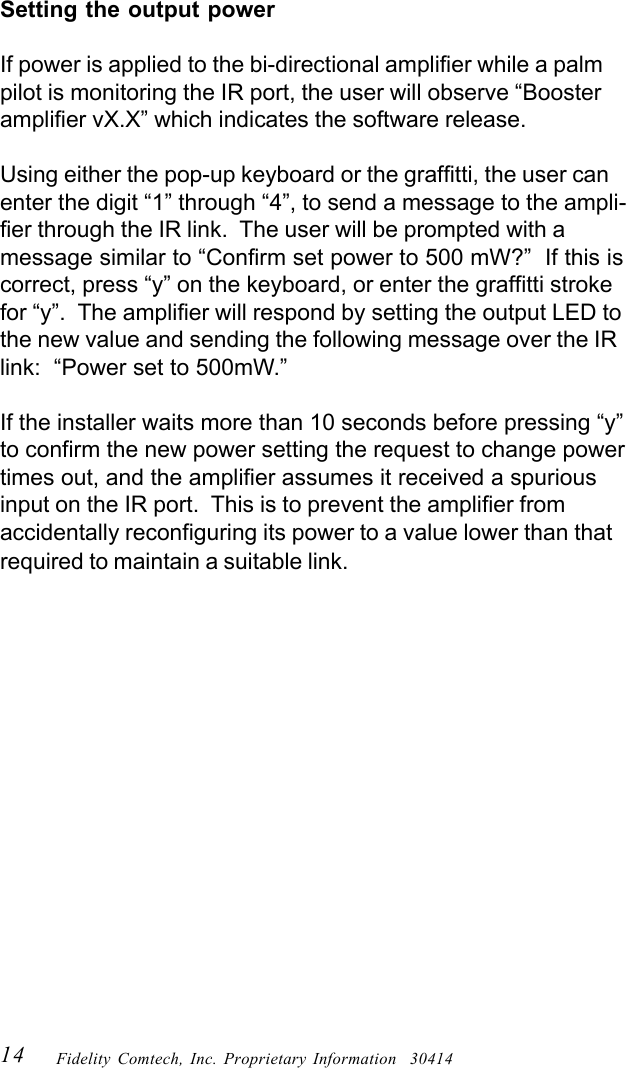 14 Fidelity Comtech, Inc. Proprietary Information  30414Setting the output powerIf power is applied to the bi-directional amplifier while a palmpilot is monitoring the IR port, the user will observe &ldquo;Boosteramplifier vX.X&rdquo; which indicates the software release.Using either the pop-up keyboard or the graffitti, the user canenter the digit &ldquo;1&rdquo; through &ldquo;4&rdquo;, to send a message to the ampli-fier through the IR link.  The user will be prompted with amessage similar to &ldquo;Confirm set power to 500 mW?&rdquo;  If this iscorrect, press &ldquo;y&rdquo; on the keyboard, or enter the graffitti strokefor &ldquo;y&rdquo;.  The amplifier will respond by setting the output LED tothe new value and sending the following message over the IRlink:  &ldquo;Power set to 500mW.&rdquo;If the installer waits more than 10 seconds before pressing &ldquo;y&rdquo;to confirm the new power setting the request to change powertimes out, and the amplifier assumes it received a spuriousinput on the IR port.  This is to prevent the amplifier fromaccidentally reconfiguring its power to a value lower than thatrequired to maintain a suitable link.