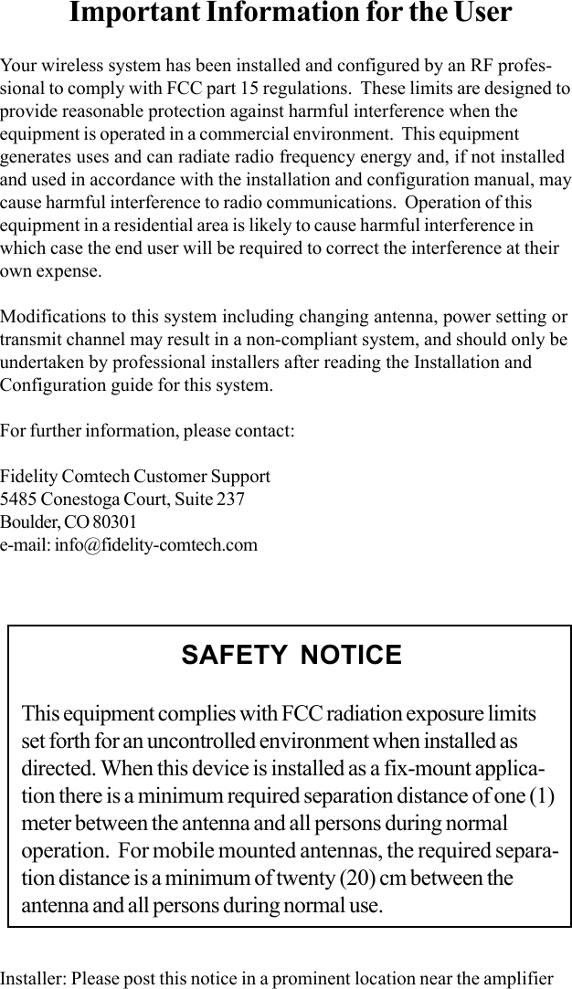Important Information for the UserYour wireless system has been installed and configured by an RF profes-sional to comply with FCC part 15 regulations.  These limits are designed toprovide reasonable protection against harmful interference when theequipment is operated in a commercial environment.  This equipmentgenerates uses and can radiate radio frequency energy and, if not installedand used in accordance with the installation and configuration manual, maycause harmful interference to radio communications.  Operation of thisequipment in a residential area is likely to cause harmful interference inwhich case the end user will be required to correct the interference at theirown expense.Modifications to this system including changing antenna, power setting ortransmit channel may result in a non-compliant system, and should only beundertaken by professional installers after reading the Installation andConfiguration guide for this system.For further information, please contact:Fidelity Comtech Customer Support5485 Conestoga Court, Suite 237Boulder, CO 80301e-mail: info@fidelity-comtech.comInstaller: Please post this notice in a prominent location near the amplifierSAFETY NOTICEThis equipment complies with FCC radiation exposure limitsset forth for an uncontrolled environment when installed asdirected. When this device is installed as a fix-mount applica-tion there is a minimum required separation distance of one (1)meter between the antenna and all persons during normaloperation.  For mobile mounted antennas, the required separa-tion distance is a minimum of twenty (20) cm between theantenna and all persons during normal use.